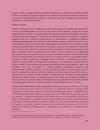 203
interests – which are usually manifest, and implicit vested interests – which are most commonly hidden,
or latent. We could also argue that vested interests could be direct or indirect, based on whether they
are exercised or enforced directly or indirectly – in the latter case, they are brought to bear through the
operation or the actions of a third party.
Conflicts of interest
The term “Conflicts of interest” is widely used in daily and technical parlance and has many ramifications
as well in many diverse fields of science and many vistas of daily application. Simply put, the term
conflict of interest may refer to a situation where an individual’s personal interest (whether financial or
otherwise) could either influence, or be influenced by, the way in which the solution or a proposal is
designed, carried out, is reported, or otherwise pans out, and impede it, or jeopardize its efficiency.
Worded very differently, the term may also be used to refer to a situation in which the concerns or aims
of two different parties are wholly or partly incompatible and inconsistent with each other, thereby
leading to a potential conflict. Alternatively, the execution or pursuance of one interest of a party could
put it in conflict with another of his interests, and this could adversely impact the performance of his
duties, or impact the welfare and well-being of other parties. These two interests, we must additionally
state, could be either on an equal footing, or one may be subsidiary to another. In the case of the latter,
the terms primary interests and secondary interests are primarily used. This also generally happens
through the creation or generation of opposing benefits or loyalties. For example, there may be a
conflict of interest between the management and employees in an organization. Likewise, there may
also be a conflict of interest between elected government officials and corporate lobbyists. Much more
commonly, there could be conflicts of interests between developmental economists and
environmentalists. Conflicts of interest may also arise when a situation in which a person is put or
placed in a position that enables or allow him to derive some kind of a personal benefit from actions or
decisions made in his official capacity. Conflicts of interests must be constantly and conscientiously
identified and detected before any inappropriateness occurs. These may be typically identified by
analyzing primary and secondary interests. Alternatively, we may analyze the interests of two different
and opposing parties or forces, and find out the position of conflict between the two. 273 274
A person with a vested interest is often a stakeholder; an individual or group of individuals with a vested
interest in certain and specific outcomes is referred to as a stakeholder. The term is thought to have
originated from a horse racing context in the early part of the eighteenth century. A stakeholder is also
naturally affected differently by different outcomes, and may also additionally stand to lose or gain by
such outcomes. Examples of stakeholders could include employees of an organization (who stand to
benefit from the growth of a company), directors and shareholders of a company who are impacted by
stock prices and market capitalization, customers, suppliers, etc. Community members may also likewise
be impacted by community initiatives. People who are not impacted by the success of a failure of an
organization or initiative are referred to as non-stakeholders, or non-participant in the organization or
enterprise.
273 Davis, Michael; Andrew Stark (2001). Conflict of interest in the professions. Oxford: Oxford University Press. ISBN 978-0-19-512863-5
274 Thompson, Dennis (1993). "Understanding financial conflicts of interest". New England Journal of Medicine. 329 (8): 573–76
 