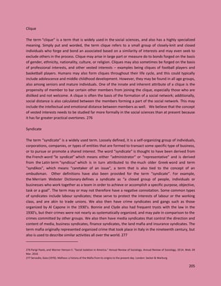 205
Clique
The term “clique” is a term that is widely used in the social sciences, and also has a highly specialized
meaning. Simply put and worded, the term clique refers to a small group of closely-knit and closed
individuals who forge and bond an associated based on a similarity of interests and may even seek to
exclude others in the process. Clique may arise in large part or measure do to bonds forged on the basis
of gender, ethnicity, nationality, culture, or religion. Cliques may also sometimes be forged on the basis
of professional interests, and other vested interests – examples being cliques of football players and
basketball players. Humans may also form cliques throughout their life cycle, and this could typically
include adolescence and middle childhood development. However, they may be found in all age groups,
also among seniors and mature individuals. One of the innate and inherent attribute of a clique is the
propensity of member to bar certain other members from joining the clique, especially those who are
disliked and not welcome. A clique is often the basis of the formation of a social network; additionally,
social distance is also calculated between the members forming a part of the social network. This may
include the intellectual and emotional distance between members as well. We believe that the concept
of vested interests needs to be studied far more formally in the social sciences than at present because
it has far greater practical overtones. 276
Syndicate
The term “syndicate” is a widely used term. Loosely defined, it is a self-organizing group of individuals,
corporations, companies, or types of entities that are formed to transact some specific type of business,
or to pursue or promote a shared interest. The word “syndicate” is thought to have been derived from
the French word “le syndicat” which means either "administrator" or "representative" and is derived
from the Latin term “syndicus” which is in turn attributed to the much older Greek word and term
“syndikos”, which means "caretaker of an issue", a term that is also tied to the concept of an
ombudsman. Other definitions have also been provided for the term “syndicate”. For example,
the Merriam Webster Dictionary defines a syndicate as “a closed group of people, individuals or
businesses who work together as a team in order to achieve or accomplish a specific purpose, objective,
task or a goal”. The term may or may not therefore have a negative connotation. Some common types
of syndicates include labour syndicates; these serve to protect the interests of labour or the working
class, and are akin to trade unions. We also then have crime syndicates and gangs such as those
organized by Al Capone in the 1930’s. Bonnie and Clyde also had frequent trysts with the law in the
1930’s, but their crimes were not nearly as systematically organized, and may pale in comparison to the
crimes committed by other groups. We also then have media syndicates that control the direction and
content of media, business syndicates, finance syndicates, the land mafia and insurance syndicates. The
term mafia originally represented organized crime that took place in Italy in the nineteenth century, but
also is used to describe similar activities all over the world. 277
276 Parigi Paolo, and Warner Henson II. "Social Isolation in America." Annual Review of Sociology. Annual Review of Sociology, 2014. Web. 04
Mar. 2016
277 Servadio, Gaia (1976). Mafioso: a history of the Mafia from its origins to the present day. London: Secker & Warburg
 