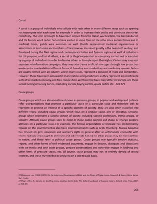 206
Cartel
A cartel is a group of individuals who collude with each other in many different ways such as agreeing
not to compete with each other for example in order to increase their profits and dominate the market
collectively. The term is thought to have been derived from the Italian word cartello, the German Kartel,
and the French word cartel. Cartels have existed in some form or the other since ancient times, and in
medieval times, guilds were common as well. (Guilds represented medieval organizations or
associations of craftsmen and merchants) They however increased greatly in the twentieth century, and
flourished during the Nazi regime and contemporary Italian and Spanish regimes as well. A collusion is
for this purpose, and for all others, a secret or illegal cooperation or conspiracy carried out or executed
by a group of individuals in order to deceive others or trample upon their rights. Cartels may carry out
secretive misinformation campaigns; they may also create artificial shortages through low production
quotas, price manipulation, different forms of hoarding and stockpiling, and marketing quotas. Cartels
are usually formed with an industry, and in many cases, represent a collusion of rivals and competitors.
However, these have been outlawed in many nations and jurisdictions as they represent an interference
with a free market economy, and free competition. We therefore have many different cartels, and these
include selling or buying cartels, marketing cartels, buying cartels, quota cartels etc. 278 279
Cause groups
Cause groups which are also sometimes known as pressure groups, in popular and widespread parlance
refer to organizations that promote a particular cause or a particular value and therefore seek to
represent or protect an interest of a specific segment of society. They are also often classified into
different types, including causal groups which focus on a singular cause, aim or objective, sectional
groups which represent a specific section of society including specific professions, ethnic groups, or
industry. Attitude cause groups seek to mold or shape public opinion and shape or change people's
attitudes on a particular issue. For example, the famous organization Greenpeace has predominantly
focused on the environment as also have environmentalists such as Greta Thunberg. Malala Yousufsai
has focused on girls’ education and women’s rights in general after an unfortunate encounter with
Islamic radicals who sought to eliminate and exterminate her. Some other groups may be more political
in nature, and these refer to political cause groups. Cause groups may typically employ statistics,
reports, and other forms of well-evidenced arguments, engage in debates, dialogues and discussions
with the media and with other groups, prepare presentations and otherwise engage in lobbying and
other forms of pressure tactics, etc. Of course, cause groups may not be entirely devoid of vested
interests, and these may need to be analyzed on a case to case basis.
278 Brentano, Lujo (1969) [1870]. On the History and Development of Gilds and the Origin of Trade-Unions. Research & Source Works Series.
Burt Frankin
279 Fear, Jeffrey R.: Cartels. In: Geoffrey Jones; Jonathan Zeitlin (ed.): The Oxford handbook of business history. Oxford: Univ. Press, 2007,
p. 268–293
 