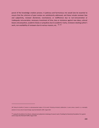 209
parcel of the knowledge creation process. A judicious and harmonious mix would also be essential to
ensure that the criticisms of peer-review are satisfactorily addressed, and these include reviewer bias
and subjectivity, reviewer disinterest, nonchalance, or indifference due to non-remuneration or
inadequate remuneration, necessary investment of time, bias or resistance against new ideas, cultural
biases and prejudices, academic biases or prejudices due to academic rivalry, reviewers stealing author’s
work, non-availability of reviewers due to various reasons, etc. 281 282
281 Taking the benefits of science to underrepresented regions of the world: Promoting Horizontal collaboration in social science research as a meaningful
extension of cross-cultural research design, Sujay Rao Mandavilli, IJISRT, August 2023
282 Laying the foundations for ethical, unbiased and substantive reviewing of research work: Providing the theoretical foundation for superior
science Sujay Rao Mandavilli SSRN, August 2025
 