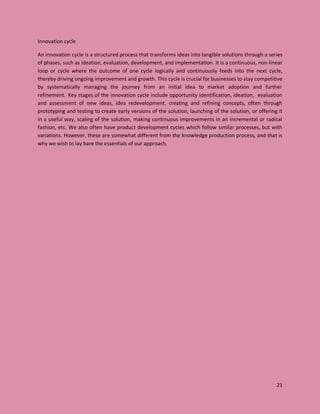 21
Innovation cycle
An innovation cycle is a structured process that transforms ideas into tangible solutions through a series
of phases, such as ideation, evaluation, development, and implementation. It is a continuous, non-linear
loop or cycle where the outcome of one cycle logically and continuously feeds into the next cycle,
thereby driving ongoing improvement and growth. This cycle is crucial for businesses to stay competitive
by systematically managing the journey from an initial idea to market adoption and further
refinement. Key stages of the innovation cycle include opportunity identification, ideation, evaluation
and assessment of new ideas, idea redevelopment, creating and refining concepts, often through
prototyping and testing to create early versions of the solution, launching of the solution, or offering it
in a useful way, scaling of the solution, making continuous improvements in an incremental or radical
fashion, etc. We also often have product development cycles which follow similar processes, but with
variations. However, these are somewhat different from the knowledge production process, and that is
why we wish to lay bare the essentials of our approach.
 