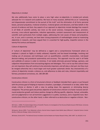 211
Objectivity in mindset
We also additionally have come to place a very high value on objectivity in mindset and actively
advocate for it in research and academia. We have on many occasion, defined this as an "unwavering
and dispassionate commitment to the pursuit of the truth" and the elimination of all forms personal
biases, personal prejudices, irrational emotions, irrational ghosts and delusions, and false beliefs in the
pursuit of evidence and facts. Key aspects of our approach to objectivity include ideology-free research
in all fields of scientific activity, but more so the social sciences, transparency, rigour, precision,
accuracy, cross-cultural approaches, inductive approaches, constant assessment and reassessment of
scientific work particularly from multiple angles, addressing the root causes of biases and prejudices,
etc. In sum, and in summary, we have been strong proponents of methodologies aimed at maximizing
objectivity in research, and have argued that it is essential for high-quality, impactful science in the
twenty-first century and beyond.
Culture of objectivity
A "culture of objectivity" may be defined as a cogent and a comprehensive framework where an
emphasis is placed on highly or totally unbiased, impartial, and fact-based knowledge, involving and
making use of processes and techniques such as quantification, scientific enumeration, rule-based
decision-making, and procedural systematicity and accuracy. This approach must be used in all fields
and subfields of science in order to minimize, if not totally eliminate personal feelings, opinions, and
subjective interpretations from encroaching dogmas and ideologies. This is not to say that cultural views
are not important, they will continue to be extremely important, and will play a vital part, but they must
be merged coherently into a much larger and much greater systematic whole. Key characteristics of a
culture of objectivity include a reliance on, and adherence to data and rules, inherent impartiality and
fairness, procedural correctness, etc. 283 284 285
Constructive criticism
Constructive criticism is a form of structured criticism or feedback intended that is given or put forward
with the primary goal of helping to improve a situation, a paradigm, a framework or an idea, rather than
simply criticize or dismiss it with a view to putting down the opponent, or eliminating diverse
viewpoints. The primary goal and primary objective of constructive criticism is to foster inclusive and all-
round productive growth and induce positive change by offering specific, objective, factual, actionable,
and non-judgmental or non ad hominem suggestions in a polite, courteous, and a respectful tone. Non-
constructive criticism, on the other hand, is often referred to as destructive or negative criticism. Non-
283 Votsis, I. (2004). The Epistemological Status of Scientific Theories: An Investigation of the Structural Realist Account (PhD thesis). University
of London, London School of Economics. p. 39
284 Spanier, Bonnie (1995). "From Molecules to Brains, Normal Science Supports Sexist Beliefs about Difference". Im/partial Science: Gender
Identity in Molecular Biology. Indiana University Press
285 Kevles, Daniel (1977). "The National Science Foundation and the Debate over Postwar Research Policy, 1942–1945". Isis. 68 (241): 4–26
 