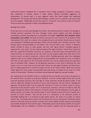 212
constructive criticism is feedback that is intended to harm, malign, antagonize or demolish a person,
their intellectual or scholarly outputs or ideas, without offering meaningful suggestions for
improvement. Its primary goal is to pass judgment rather than foster growth and intellectual
development. This concept must also be tied to fallacies, scientific and non-scientific in the manner that
we had envisaged. Additionally, we will also argue for, and bat for cross-cultural reviews of research.
These are extremely important in today’s post globalized world.
Ideology-free criticism
At the same time, we also need ideology-free criticism. We had discussed the concept of an ideology on
multiple occasions previously. The term "ideology" carries several negative and often derogatory
connotations, primarily stemming from its association with dogma, dogmatism, bias, prejudice, power
manipulation, and conflict. This kind of criticism must spill over and overflow into all aspects of daily
and quotidian life in order for a society to be considered mature and evolved. We will now put forward
some examples of individuals who have been unfairly and one-sidedly been criticized in the past. These
eminent figures and personalities are all modern ones, not pre-modern ones. Criticism of Mahatma
Gandhi includes his views on caste, gender, and race, with figures like B.R. Ambedkar arguing he
supported the caste system. He also infamously ignored the rights of blacks in South Africa, fought the
Boer war, supported the Khilafat movement, etc. However, he did have many accomplishments to his
credit and these are well-known all over the world. He also inspired people from other parts of the
world to launch non-violent movements. Criticism of B.R. Ambedkar generally stems from ideological
opponents and can be broadly categorized into his oversimplified and reductionist views on Hinduism
and caste, his tacit support for the continuation of British rule, and his condescending and supercilious
view of scheduled tribes. However, he did generate awareness on the need to dismantle the caste
system, and as it is said, every coin has two sides. Periyar too was against Hinduism and Brahminism,
and it is widely agreed that he carried his tirades a bit too far for overall comfort. While Veer Savarkar
fought against the caste system and promoted inter-caste dining, he fought for the cause of a Hindu
rashtra or Hindu nation. Therefore, all criticism must be balanced, objective, and well-rounded.
The importance for non-scientific reviews or reviews by the non-scientific community or the general or
the common laity is too great to be ignored. However, it can be a double-edged sword, and must be
used and employed cautiously. We must fight to create awareness among the general public on the
need for objectivity, breadth and diversity of vision and transparency. We also need an ideology-free
approach. The general public must be taught the importance of service to science, service to society,
and service to the education system. This is of paramount importance, and we must fight to make this
happen through the medium and mechanism of science activism. We had dedicated an entire paper to
science activism, and readers may read this paper as well. Unbiased reviews will serve as a guide and a
heuristic for future reviewers. They will also serve as a contribution to the continuous process of
knowledge building that is so essential to high quality science. The name of our paper on science
activism was “Promoting science activism for the twenty-first century and beyond: Positioning science
activism to promote course corrections in science and to lead to higher scientific output across societies
and scientific disciplines” Also read the paper, “Advocating output criteria based scientific and research
methodologies: why the reliability of scientific and research methods must be measured based on
 