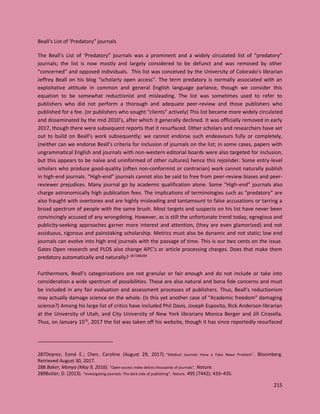 215
Beall's List of ‘Predatory” journals
The Beall's List of ‘Predatory” journals was a prominent and a widely circulated list of “predatory”
journals; the list is now mostly and largely considered to be defunct and was removed by other
“concerned” and opposed individuals. This list was conceived by the University of Colorado’s librarian
Jeffrey Beall on his blog “scholarly open access”. The term predatory is normally associated with an
exploitative attitude in common and general English language parlance, though we consider this
equation to be somewhat reductionist and misleading. The list was sometimes used to refer to
publishers who did not perform a thorough and adequate peer-review and those publishers who
published for a fee. (or publishers who sought “clients” actively) This list became more widely circulated
and disseminated by the mid 2010’s, after which it generally declined. It was officially removed in early
2017, though there were subsequent reports that it resurfaced. Other scholars and researchers have set
out to build on Beall’s work subsequently; we cannot endorse such endeavours fully or completely,
(neither can we endorse Beall’s criteria for inclusion of journals on the list; in some cases, papers with
ungrammatical English and journals with non-western editorial boards were also targeted for inclusion,
but this appears to be naïve and uninformed of other cultures) hence this rejoinder. Some entry-level
scholars who produce good-quality (often non-conformist or contrarian) work cannot naturally publish
in high-end journals. “High-end” journals cannot also be said to free from peer-review biases and peer-
reviewer prejudices. Many journal go by academic qualification alone. Some “High-end” journals also
charge astronomically high publication fees. The implications of terminologies such as “predatory” are
also fraught with overtones and are highly misleading and tantamount to false accusations or tarring a
broad spectrum of people with the same brush. Most targets and suspects on his list have never been
convincingly accused of any wrongdoing. However, as is still the unfortunate trend today, egregious and
publicity-seeking approaches garner more interest and attention, (they are even glamorized) and not
assiduous, rigorous and painstaking scholarship. Metrics must also be dynamic and not static; low end
journals can evolve into high end journals with the passage of time. This is our two cents on the issue.
Gates Open research and PLOS also change APC’s or article processing charges. Does that make them
predatory automatically and naturally? 287288289
Furthermore, Beall’s categorizations are not granular or fair enough and do not include or take into
consideration a wide spectrum of possibilities. These are also natural and bona fide concerns and must
be included in any fair evaluation and assessment processes of publishers. Thus, Beall’s reductionism
may actually damage science on the whole. (Is this yet another case of “Academic freedom” damaging
science?) Among his large list of critics have included Phil Davis, Joseph Esposito, Rick Anderson librarian
at the University of Utah, and City University of New York librarians Monica Berger and Jill Cirasella.
Thus, on January 15th
, 2017 the list was taken off his website, though it has since reportedly resurfaced
287Deprez, Esmé E.; Chen, Caroline (August 29, 2017). "Medical Journals Have a Fake News Problem". Bloomberg.
Retrieved August 30, 2017.
288 Baker, Monya (May 9, 2016). "Open-access index delists thousands of journals". Nature.
289Butler, D. (2013). "Investigating journals: The dark side of publishing". Nature. 495 (7442): 433–435.
 