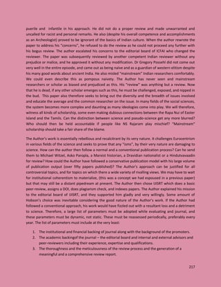 217
puerile and infantile in his approach. He did not do a proper review and made unwarranted and
uncalled for racist and personal remarks. He also (despite his overall competence and accomplishments
as an Archeologist) proved to be ignorant of the basics of Indian culture. When the author rewrote the
paper to address his “concerns”, he refused to do the review as he could not proceed any further with
his bogus review. The author escalated his concerns to the editorial board of ICFAI who changed the
reviewer. The paper was subsequently reviewed by another competent Indian reviewer without any
prejudice or malice, and he approved it without any modification. Dr Gregory Possehl did not come out
very well in the entire episode, and came out as being naïve and as a guardian of western elitism despite
his many good words about ancient India. He also misled “mainstream” Indian researchers comfortably.
We could even describe this as pompous naivety. The Author has never seen and mainstream
researchers or scholar as biased and prejudiced as this. His “review” was anything but a review. Now
that he is dead, if any other scholar emerges such as this, he must be challenged, exposed, and nipped in
the bud. This paper also therefore seeks to bring out the diversity and the breadth of issues involved
and educate the average and the common researcher on the issue. In many fields of the social sciences,
the system becomes more complex and daunting as many ideologies come into play. We will therefore,
witness all kinds of scholarship, some even making dubious connections between the Rapa Nui of Easter
Island and the Tamils. Can the distinction between science and pseudo-science get any more blurred?
Who should then be held accountable if people like NS Rajaram play mischief? “Mainstream”
scholarship should take a fair share of the blame.
The Author’s work is essentially rebellious and recalcitrant by its very nature. It challenges Eurocentrism
in various fields of the science and seeks to prove that any “isms”, by their very nature are damaging to
science. How can the author then follow a normal and a conventional publication process? Can he send
them to Michael Witzel, Asko Paropla, a Marxist historian, a Dravidian nationalist or a Hindutvavaadin
for review? How could the Author have followed a conservative publication model with his large volume
of publication output (over fifty papers published)? The Author’s approach can be justified for all
controversial topics, and for topics on which there a wide variety of rivalling views. We may have to wait
for institutional coherentism to materialize, (this was a concept we had espoused in a previous paper)
but that may still be a distant pipedream at present. The Author then chose IJISRT which does a basic
peer-review, assigns a DOI, does plagiarism check, and indexes papers. The Author explained his mission
to the editorial board of IJISRT, and they supported him gladly and very willingly. Some amount of
Hobson’s choice was inevitable considering the good nature of the Author’s work. If the Author had
followed a conventional approach, his work would have fizzled out with a resultant loss and a detriment
to science. Therefore, a large list of parameters must be adopted while evaluating and journal, and
these parameters must be dynamic, not static. These must be reassessed periodically, preferably every
year. The list of parameters must include at the very least:
1. The institutional and financial backing of journal along with the background of the promoters.
2. The academic backingof the journal – the editorial board and internal and external advisors and
peer-reviewers including their experience, expertise and qualifications.
3. The thoroughness and the meticulousness of the review process and the generation of a
meaningful and a comprehensive review report.
 