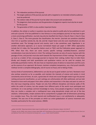 218
4. The indexation practices of the journal.
5. The target audience of the journal; journals with a targeted or an intended scholarly audience
must be preferred.
6. The citation index of the journal must be taken into account and consideration.
7. The plagiarism check practices and the generation of plagiarism reports must also be an asset
for the journal.
8. The generation of DOI’s is also another important factor.
In addition, the scholar or author in question may also be asked to justify why he has published in such
and such a journal. If he has published in a less famous or a less prestigious journal, he may have to give
a more convincing justification. Journals may also be classified into Class A, Class B, Class C, Class D, Class
E, Class F, Class G. The more granular the classification, the merrier. (Journals are sometime classified
into 4 Q’s or quartiles namely Q1, Q2, Q3, and Q4. Impact factor and cite score classifications are also
sometimes used. The Scimago journal and country rank is also sometimes used. Eigenfactor is an
another alternative approach, as is source normalized impact per paper or SNIP. Other approaches
include the h-5 index, the Top quartile citation count or TQCC and the Publication power approach or
PPA. Other than this, there are some country specific rankings available).However, practical
considerations must also be borne in mind. The ranking of journals can also of course improve with the
passage of time, and journals must also work towards the improvement of their rankings. The entire get
up must as a matter of fact, encourage journals to improve their ranking, (rather than to indict them
blindly and cheaply) and both quantitative and qualitative metrics can be used for analysis, but
preferably quantitative metrics. We also have an important piece of advice to researchers and this sums
up the essence of our approach: Be honest, maintain complete transparency, use a fool proof scientific
method, furnish a complete bibliography, and of course no fraud, and no faking of data.
Various kinds of scientometrics, bibliometrics can also be put to good random use here. Reviewers must
also eschew careerism as far as possible, and maintain the interests of science and society in mind
consistently and at all times. As such, a great deal of critical and crucial thought needs to go into journal
ranking and journal classification, as such rankings are unfortunately still often politicized, and we look
forward to more work and papers from other scholars and researchers in the days and years to come on
this vital issue impacting science. People not only from different disciplines and diverse walks of life
within the ambit of science, but also people from different parts of the world must participate and
contribute. As is now perhaps common knowledge to many, many people arrogantly or naively believe
they can resolve a complex and a multilayered issue using deceptively simple and out of the box
solutions. Unfortunately, simple solutions fail to comprehend or grapple with all dimensions pertaining
to a complex issue. Thus, the multi layered and multifaceted issue is not satisfactorily or adequately
resolved. This was one of the principles on which our entire globalization of science movement was
founded, particularly for the social sciences. 290291
290Moed, Henk (2010). "Measuring contextual citation impact of scientific journals". Journal of Informetrics. Elsevier. 4 (3): 256–277
291Altman, Ann M. (2004). Early Visitors to Easter Island 1864–1877 (translations of the accounts of Eugène Eyraud, Hippolyte Roussel, Pierre Loti
and Alphonse Pinart; with an Introduction by Georgia Lee). Los Osos: Easter Island Foundation.
 