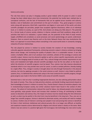 220
Science and society
The role that science can play in changing society is great indeed; while its power to usher in social
change has been talked about since time immemorial, the potential has hardly been realized due to
conceptual confusion, and the lack of frameworks that can be applied across societies and cultures,
besides a lack of dedication and commitment on the part of scholars Thus, great progress in science
exists along with ignorance, blind faith, superstition and dogma in some parts of the world, and when
scientific paradigms do percolate, people have accepted cognitive dissonance, either at an individual
level, or in relation to society, as a part of life. And scholars are doing very little about it. The potential
for a formal study of science society relations in diverse contexts and fluid conditions along with all
activities that lead to its realization, is great indeed; yet, the potential of this field of study remains
largely unfulfilled and unrealized, as social processes and social epistemology are poorly understood.
However, there as several new theories such as the Actor Network theory that may revolutionize the
field; is an approach to social theory where everything in the social world exists in constantly changing
networks of human relationships.
The role played by science in relation to society includes the creation of new knowledge, creating
culturally apposite educational frameworks, enhancing economic output in diverse contexts by bringing
about social change, and increasing the quality of people’s lives in a sustainable manner. It can also
create a multiplier effect, and in turn produce more scientists, scholars of the sociology or science and
scientific output. Science must be attuned to global as well as culture specific requirements, and must
respond to the changing needs of society as well. Thus, cultural change and societal requirement on one
hand, and modulated and highly attuned scientific paradigms must be the two pillars on the basis of
which the direction of scientific progress must be based. Thus, science may help improve educational
standards which in turn may provide new cures for cancer, as well as combat pollution, thereby leading
to a ripple effect. Thus, change in society is brought about not only through frameworks in the physical
sciences, but also by applying concepts in the social sciences as well. Science is also linked to political
systems; thus, it is believed that a democratic setup is the most conducive for scientific progress, though
great progress was made in the former USSR in some areas of scientific research.
Scientists have a role not only in avoiding inappropriate decisions, but also advising policymakers about
the needs of society. Thus, they can help prioritize solutions, and decide funding requirements based on
their knowledge of science in relation to society.Thus, Charles Darwin’s theory of evolution played a role
in revolutionizing European society, but similar solutions haven’t been found in the context of other
cultures. The advent of mechanization reduced the need for labour, but allowed people to be employed
more gainfully, enjoy greater leisure and increase their standard of living, all contributing to better
access to education and science; thus, the impact of science must be viewed along the time dimension
as well, as what may be painful in the short term may be beneficial in the long term. Thus, one can no
longer fear scientific progress. Science is destined to dominate society, and society will need to readapt
to science. Another area of interest is winning over people’s trust and proving that science is beneficial
for them in their technical, intellectual and cultural pursuits; this is no longer very difficult, as hostility
and scepticism towards science determined by religious and cultural values is slowly on the wane. Most
citizens now see science in a positive light given the humungous role technology has now come to play
 