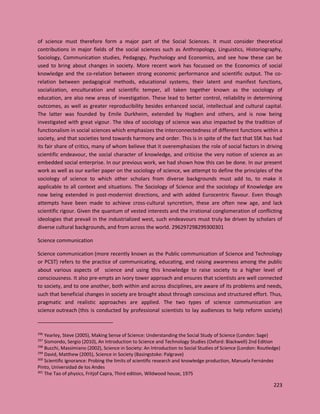 223
of science must therefore form a major part of the Social Sciences. It must consider theoretical
contributions in major fields of the social sciences such as Anthropology, Linguistics, Historiography,
Sociology, Communication studies, Pedagogy, Psychology and Economics, and see how these can be
used to bring about changes in society. More recent work has focussed on the Economics of social
knowledge and the co-relation between strong economic performance and scientific output. The co-
relation between pedagogical methods, educational systems, their latent and manifest functions,
socialization, enculturation and scientific temper, all taken together known as the sociology of
education, are also new areas of investigation. These lead to better control, reliability in determining
outcomes, as well as greater reproducibility besides enhanced social, intellectual and cultural capital.
The latter was founded by Emile Durkheim, extended by Hogben and others, and is now being
investigated with great vigour. The idea of sociology of science was also impacted by the tradition of
functionalism in social sciences which emphasizes the interconnectedness of different functions within a
society, and that societies tend towards harmony and order. This is in spite of the fact that SSK has had
its fair share of critics, many of whom believe that it overemphasizes the role of social factors in driving
scientific endeavour, the social character of knowledge, and criticise the very notion of science as an
embedded social enterprise. In our previous work, we had shown how this can be done. In our present
work as well as our earlier paper on the sociology of science, we attempt to define the principles of the
sociology of science to which other scholars from diverse backgrounds must add to, to make it
applicable to all context and situations. The Sociology of Science and the sociology of Knowledge are
now being extended in post-modernist directions, and with added Eurocentric flavour. Even though
attempts have been made to achieve cross-cultural syncretism, these are often new age, and lack
scientific rigour. Given the quantum of vested interests and the irrational conglomeration of conflicting
ideologies that prevail in the industrialized west, such endeavours must truly be driven by scholars of
diverse cultural backgrounds, and from across the world. 296297298299300301
Science communication
Science communication (more recently known as the Public communication of Science and Technology
or PCST) refers to the practice of communicating, educating, and raising awareness among the public
about various aspects of science and using this knowledge to raise society to a higher level of
consciousness. It also pre-empts an ivory tower approach and ensures that scientists are well connected
to society, and to one another, both within and across disciplines, are aware of its problems and needs,
such that beneficial changes in society are brought about through conscious and structured effort. Thus,
pragmatic and realistic approaches are applied. The two types of science communication are
science outreach (this is conducted by professional scientists to lay audiences to help reform society)
296
Yearley, Steve (2005), Making Sense of Science: Understanding the Social Study of Science (London: Sage)
297
Sismondo, Sergio (2010), An Introduction to Science and Technology Studies (Oxford: Blackwell) 2nd Edition
298
Bucchi, Massimiano (2002), Science in Society: An Introduction to Social Studies of Science (London: Routledge)
299
David, Matthew (2005), Science in Society (Basingstoke: Palgrave)
300
Scientific ignorance: Probing the limits of scientific research and knowledge production, Manuela Fernández
Pinto, Universidad de los Andes
301
The Tao of physics, Fritjof Capra, Third edition, Wildwood house, 1975
 