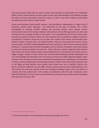 224
and science inreach which refers to expert to expert communication to induce better inter-disciplinary
efforts. Science communication may also include surveys, tests, demonstrations and fieldwork to gauge
the extent of science percolation among the masses, in order to use these findings to bring about
remedial action and to lead to a better society.
Science communication helps scientific research, informed decision making,leads to a higher state of
awareness, besides better education, and obliteration of old ways of thinking. This is often
accompanied by teaching scientific methods and processes besides critical analysis. Science
communication need not be boring or didactic; entertainment and fun-filled approaches are often used
to bring home the message of science to the masses. This is exemplified by the fact that while science
represents an epochal moment in history, far more important than any political or religious movement,
its potential to transform society has not yet been fully realized. Early science communicators were
Michael Faraday, Humphrey Davy, and Joseph Priestley. There are many approaches used in science
communication. The deficit model developed by CP Snow and others, is often used to understand public
deficiency in understanding of scientific knowledge, and the existence of epistemic asymmetryis based
on social and cultural proclivities and constructs. Others advocate a selective approach which analyses
what needs to be communicated to whom, and providing selective or foundational information only as a
trigger to bigger changes in future. Others have recommended identifying potential stakeholders and
users of knowledge and information early in the process of research to define apposite strategies. Many
crusaders of the sociology of science have advocated increased government spending for the promotion
of science, and the popularization of technology among the masses. These have included stalwarts such
as Carl Sagan and Neil deGrasse Tyson besides lesser known ones such as Geoffery Thomas, John
Durant, and Steven Hilgartner since the 1980’s. Science communication has been largely effective in the
USA and the UK, (and more recently China), but its progress elsewhere leaves a lot to be desired. In
countries like India, political will is often lacking, and politicians, with their lack of education, work
towards its detriment. As such, science communication has a long way to go, and this may be considered
to be weak area at present. 302
302
Science communication: A practical guide for scientists, Laura Bowater, Kay Yeoman
 