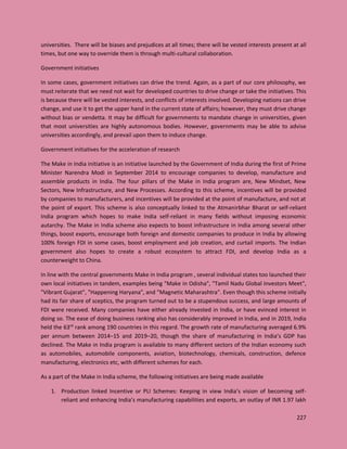 227
universities. There will be biases and prejudices at all times; there will be vested interests present at all
times, but one way to override them is through multi-cultural collaboration.
Government initiatives
In some cases, government initiatives can drive the trend. Again, as a part of our core philosophy, we
must reiterate that we need not wait for developed countries to drive change or take the initiatives. This
is because there will be vested interests, and conflicts of interests involved. Developing nations can drive
change, and use it to get the upper hand in the current state of affairs; however, they must drive change
without bias or vendetta. It may be difficult for governments to mandate change in universities, given
that most universities are highly autonomous bodies. However, governments may be able to advise
universities accordingly, and prevail upon them to induce change.
Government initiatives for the acceleration of research
The Make in India initiative is an initiative launched by the Government of India during the first of Prime
Minister Narendra Modi in September 2014 to encourage companies to develop, manufacture and
assemble products in India. The four pillars of the Make in India program are, New Mindset, New
Sectors, New Infrastructure, and New Processes. According to this scheme, incentives will be provided
by companies to manufacturers, and incentives will be provided at the point of manufacture, and not at
the point of export. This scheme is also conceptually linked to the Atmanirbhar Bharat or self-reliant
India program which hopes to make India self-reliant in many fields without imposing economic
autarchy. The Make in India scheme also expects to boost infrastructure in India among several other
things, boost exports, encourage both foreign and domestic companies to produce in India by allowing
100% foreign FDI in some cases, boost employment and job creation, and curtail imports. The Indian
government also hopes to create a robust ecosystem to attract FDI, and develop India as a
counterweight to China.
In line with the central governments Make in India program , several individual states too launched their
own local initiatives in tandem, examples being "Make in Odisha", "Tamil Nadu Global Investors Meet",
"Vibrant Gujarat", "Happening Haryana", and "Magnetic Maharashtra". Even though this scheme initially
had its fair share of sceptics, the program turned out to be a stupendous success, and large amounts of
FDI were received. Many companies have either already invested in India, or have evinced interest in
doing so. The ease of doing business ranking also has considerably improved in India, and in 2019, India
held the 63rd
rank among 190 countries in this regard. The growth rate of manufacturing averaged 6.9%
per annum between 2014–15 and 2019–20, though the share of manufacturing in India’s GDP has
declined. The Make in India program is available to many different sectors of the Indian economy such
as automobiles, automobile components, aviation, biotechnology, chemicals, construction, defence
manufacturing, electronics etc, with different schemes for each.
As a part of the Make in India scheme, the following initiatives are being made available
1. Production linked Incentive or PLI Schemes: Keeping in view India’s vision of becoming self-
reliant and enhancing India’s manufacturing capabilities and exports, an outlay of INR 1.97 lakh
 