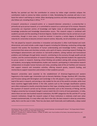 229
Murthy has pointed out that the contribution to science by Indian origin scientists eclipses the
contribution made to science by Indian scientists in India. Remediating this anomaly will also in turn
boost the nation’s well-being as a whole. Other developing countries and other developing nations must
also follow suit, including those in Africa. 303 304
A research university or a research-centric or a research-intensive university is a university that is
primarily set up to pursue research, or is committed to research as a central part of its mission. Research
universities are important centres of knowledge and higher study at which knowledge generation,
knowledge production and knowledge dissemination occurs. This research output is combined with
academic pursuits and the awarding of doctoral degrees. Student instruction may be carried out at such
universities, though in most cases, it could be minimal. It requires a certain degree of professional
maturity for universities to become eminent research centres. Naturally, not all universities can make it.
The role played by research universities in innovation and education is often multi-faceted and multi-
dimensional, and could include a wide range of aspects including the following: conducting cutting-edge
research that pushes the boundaries of human understanding and knowledge further, creating an
environment that values and cherishes curiosity, and a spirit of inquiry, converting research findings into
technological advancements and solutions to real-world problems, solving national and transnational
problems and challenges through better research, contributing to the economy through wealth and job
creation, and the commercialization of research discoveries, offering talented students the opportunity
to pursue careers in research, fostering critical thinking and problem-solving skills among researchers
and students, encouraging interdisciplinary studies and research, participating in international research
collaborations to broaden human horizons and vistas, providing state-of-the-art facilities and resources
that support research and innovation activities, offering research grants, research funding, and
mentorship to support researchers and scholars in their academic pursuits.
Research universities were essential to the establishment of American hegemony and western
hegemony in the modern age. Universities such as Harvard, Berkeley, Chicago, Stanford, MIT, Columbia,
and Princeton (along with Birmingham and Cambridge in the UK) played a major role in cementing the
lead of the west in research, and serving as role models for the rest of the world to emulate, while most
Asian countries lagged badly behind. In the USA, systems such as the Carnegie classification systems
were often employed to classify universities based on their type, including research universities. Of late,
the quantum of research carried out by Chinese universities such as the University of Peking, and the
Tsinghua university has increased, though it cannot match the US in terms of most parameters. In India,
where there are over two hundred research institutions, the NIRF categorizes the IISc and the IIT’s as top
research institutions, though the research output of these institutions is relatively small even when
tracked scientometrically. It is even often said, that in the USA, the best research is done by universities;
sadly, that is not the case in India. There has also been, both historically and traditionally, a deep rooted
303 Batabyal, Rakesh, ed. (2007). "Economy and Development. Somnath Chatterjee. Surrendering Self-reliance". The Penguin Book of Modern
Indian Speeches. 1877 to the Present. New Delhi: Penguin Books
304 Bahl, R., Heredia-Ortiz, E., Martinez-Vazquez, J., & Rider, M. (2005). India: Fiscal Condition of the States, International Experience, and
Options for Reform: Volume 1
 