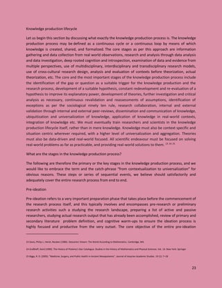 23
Knowledge production lifecycle
Let us begin this section by discussing what exactly the knowledge production process is. The knowledge
production process may be defined as a continuous cycle or a continuous loop by means of which
knowledge is created, shared, and formalized. The core stages as per this approach are information
gathering and data collection from real world observations, research and analysis through data analysis
and data investigation, deep rooted cognition and introspection, examination of data and evidence from
multiple perspectives, use of multidisciplinary, interdisciplinary and transdisciplinary research models,
use of cross-cultural research design, analysis and evaluation of contexts before theorization, actual
theorization, etc. The core and the most important stages of the knowledge production process include
the identification of the gap or question as a suitable trigger for the knowledge production and the
research process, development of a suitable hypothesis, constant redevelopment and re-evaluation of a
hypothesis to improve its explanatory power, development of theories, further investigation and critical
analysis as necessary, continuous revalidation and reassessments of assumptions, identification of
exceptions as per the sociological ninety ten rule, research collaboration, internal and external
validation through internal and external peer-reviews, dissemination and communication of knowledge,
ubiquitization and universalization of knowledge, application of knowledge in real-world contexts,
integration of knowledge etc. We must eventually train researchers and scientists in the knowledge
production lifecycle itself, rather than in mere knowledge. Knowledge must also be context specific and
situation centric wherever required, with a higher level of universalization and aggregation. Theories
must also be data-driven and real-world focused. All scientific endeavour must be focused on solving
real-world problems as far as practicable, and providing real-world solutions to them. 23 24 25
What are the stages in the knowledge production process?
The following are therefore the primary or the key stages in the knowledge production process, and we
would like to embrace the term and the catch-phrase “from contextualization to universalization” for
obvious reasons. These steps or series of sequential events, we believe should satisfactorily and
adequately cover the entire research process from end to end.
Pre-ideation
Pre-ideation refers to a very important preparation phase that takes place before the commencement of
the research process itself, and this typically involves and encompasses pre-research or preliminary
research activities such a studying the research landscape, preparing a list of active and passive
researchers, studying actual research output that has already been accomplished, review of primary and
secondary literature problem definition, and cognitive warm-ups to ensure the ideation process is
highly focused and productive from the very outset. The core objective of the entire pre-ideation
23 Davis, Philip J.; Hersh, Reuben (1986). Descartes' Dream: The World According to Mathematics. Cambridge, MA
24 Graßhoff, Gerd (1990). The History of Ptolemy's Star Catalogue. Studies in the History of Mathematics and Physical Sciences. Vol. 14. New York: Springer
25 Biggs, R. D. (2005). "Medicine, Surgery, and Public Health in Ancient Mesopotamia". Journal of Assyrian Academic Studies. 19 (1): 7–18
 