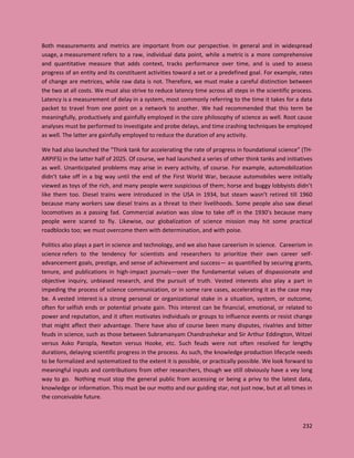 232
Both measurements and metrics are important from our perspective. In general and in widespread
usage, a measurement refers to a raw, individual data point, while a metric is a more comprehensive
and quantitative measure that adds context, tracks performance over time, and is used to assess
progress of an entity and its constituent activities toward a set or a predefined goal. For example, rates
of change are metrices, while raw data is not. Therefore, we must make a careful distinction between
the two at all costs. We must also strive to reduce latency time across all steps in the scientific process.
Latency is a measurement of delay in a system, most commonly referring to the time it takes for a data
packet to travel from one point on a network to another. We had recommended that this term be
meaningfully, productively and gainfully employed in the core philosophy of science as well. Root cause
analyses must be performed to investigate and probe delays, and time crashing techniques be employed
as well. The latter are gainfully employed to reduce the duration of any activity.
We had also launched the “Think tank for accelerating the rate of progress in foundational science” (TH-
ARPIFS) in the latter half of 2025. Of course, we had launched a series of other think tanks and initiatives
as well. Unanticipated problems may arise in every activity, of course. For example, automobilization
didn’t take off in a big way until the end of the First World War, because automobiles were initially
viewed as toys of the rich, and many people were suspicious of them; horse and buggy lobbyists didn’t
like them too. Diesel trains were introduced in the USA in 1934, but steam wasn’t retired till 1960
because many workers saw diesel trains as a threat to their livelihoods. Some people also saw diesel
locomotives as a passing fad. Commercial aviation was slow to take off in the 1930’s because many
people were scared to fly. Likewise, our globalization of science mission may hit some practical
roadblocks too; we must overcome them with determination, and with poise.
Politics also plays a part in science and technology, and we also have careerism in science. Careerism in
science refers to the tendency for scientists and researchers to prioritize their own career self-
advancement goals, prestige, and sense of achievement and success— as quantified by securing grants,
tenure, and publications in high-impact journals—over the fundamental values of dispassionate and
objective inquiry, unbiased research, and the pursuit of truth. Vested interests also play a part in
impeding the process of science communication, or in some rare cases, accelerating it as the case may
be. A vested interest is a strong personal or organizational stake in a situation, system, or outcome,
often for selfish ends or potential private gain. This interest can be financial, emotional, or related to
power and reputation, and it often motivates individuals or groups to influence events or resist change
that might affect their advantage. There have also of course been many disputes, rivalries and bitter
feuds in science, such as those between Subramanyam Chandrashekar and Sir Arthur Eddington, Witzel
versus Asko Paropla, Newton versus Hooke, etc. Such feuds were not often resolved for lengthy
durations, delaying scientific progress in the process. As such, the knowledge production lifecycle needs
to be formalized and systematized to the extent it is possible, or practically possible. We look forward to
meaningful inputs and contributions from other researchers, though we still obviously have a vey long
way to go. Nothing must stop the general public from accessing or being a privy to the latest data,
knowledge or information. This must be our motto and our guiding star, not just now, but at all times in
the conceivable future.
 