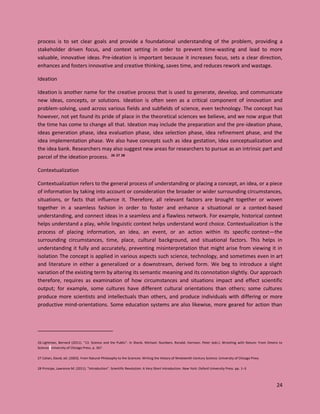 24
process is to set clear goals and provide a foundational understanding of the problem, providing a
stakeholder driven focus, and context setting in order to prevent time-wasting and lead to more
valuable, innovative ideas. Pre-ideation is important because it increases focus, sets a clear direction,
enhances and fosters innovative and creative thinking, saves time, and reduces rework and wastage.
Ideation
Ideation is another name for the creative process that is used to generate, develop, and communicate
new ideas, concepts, or solutions. Ideation is often seen as a critical component of innovation and
problem-solving, used across various fields and subfields of science, even technology. The concept has
however, not yet found its pride of place in the theoretical sciences we believe, and we now argue that
the time has come to change all that. Ideation may include the preparation and the pre-ideation phase,
ideas generation phase, idea evaluation phase, idea selection phase, idea refinement phase, and the
idea implementation phase. We also have concepts such as idea gestation, Idea conceptualization and
the idea bank. Researchers may also suggest new areas for researchers to pursue as an intrinsic part and
parcel of the ideation process. 26 27 28
Contextualization
Contextualization refers to the general process of understanding or placing a concept, an idea, or a piece
of information by taking into account or consideration the broader or wider surrounding circumstances,
situations, or facts that influence it. Therefore, all relevant factors are brought together or woven
together in a seamless fashion in order to foster and enhance a situational or a context-based
understanding, and connect ideas in a seamless and a flawless network. For example, historical context
helps understand a play, while linguistic context helps understand word choice. Contextualization is the
process of placing information, an idea, an event, or an action within its specific context—the
surrounding circumstances, time, place, cultural background, and situational factors. This helps in
understanding it fully and accurately, preventing misinterpretation that might arise from viewing it in
isolation. The concept is applied in various aspects such science, technology, and sometimes even in art
and literature in either a generalized or a downstream, derived form. We beg to introduce a slight
variation of the existing term by altering its semantic meaning and its connotation slightly. Our approach
therefore, requires as examination of how circumstances and situations impact and effect scientific
output; for example, some cultures have different cultural orientations than others; some cultures
produce more scientists and intellectuals than others, and produce individuals with differing or more
productive mind-orientations. Some education systems are also likewise, more geared for action than
26 Lightman, Bernard (2011). "13. Science and the Public". In Shank, Michael; Numbers, Ronald; Harrison, Peter (eds.). Wrestling with Nature: From Omens to
Science. University of Chicago Press. p. 367
27 Cahan, David, ed. (2003). From Natural Philosophy to the Sciences: Writing the History of Nineteenth-Century Science. University of Chicago Press
28 Principe, Lawrence M. (2011). "Introduction". Scientific Revolution: A Very Short Introduction. New York: Oxford University Press. pp. 1–3
 
