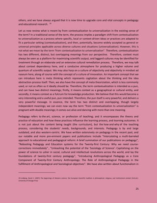 25
others, and we have always argued that it is now time to upgrade core and vital concepts in pedagogy
and educational research. 29
Let us now review what is meant by from contextualization to universalization in the existing sense of
the term? In a traditional sense of the term, the process implies a paradigm shift from contextualization
to universalization as a process where specific, local or context-driven ideas or practices are adapted to
fit a particular setting (contextualization), and then, potentially, become widely accepted as general or
universal principles applicable across diverse cultures and situations (universalization). However, this is
not what we mean by the term ‘from contextualization to universalization”. Therefore, contextualization
has two different, distinct, but overlapping meanings from our perspective. Therefore, context must
always be seen as a platform for maximizing scientific output, and laggard cultures may be identified for
treatment through an elaborate and an extensive cultural remediation process. Therefore, we may talk
about context dependency here, and a conducive atmosphere for producing a higher volume and
quantum of scientific output. We may also harp on a culture of objectivity and objectivity in mindset ad
naseum here, along of course with the concept of a culture of innovation. An important concept that we
can introduce here is meta thinking which represents cogitation about the thinking and the idea
abstraction process itself. Then, we also have the concept of meta theoriziation, which is less commonly
used, or not as often as it ideally should be. Therefore, the term contextualization is intended as a pun,
and can have two distinct meanings; firstly, it means context as a geographical or cultural entity, and
secondly, it means context as a fulcrum for knowledge production. We believe that this would become a
very interesting and a useful pun, pun intended. Therefore, the pun itself is very powerful, and delivers a
very powerful message. In essence, the term has two distinct and overlapping, though largely
independent meanings; we can even now say the term “from contextualization to universalization” is
pregnant with double meanings; it comes out alive and dancing with more than one meaning.
Pedagogy refers to the art, science, or profession of teaching; and it encompasses the theory and
practice of education and how these practices influence the learning process, and learning outcomes. It
is not just about the content being taught (the curriculum), but the how and why of the teaching
process, considering the students' needs, backgrounds, and interests. Pedagogy is by and large
outdated, and also western-centric. We have written extensively on pedagogy in the recent past, and
our notable and more pre-eminent papers and publications include “Intercalating a multi-barreled
approach to educational and pedagogical reform: A brief summation of our publications on pedagogy”,
“Rebooting Pedagogy and Education systems for the Twenty-first Century: Why we need course-
corrections immediately” , “Unleashing the potential of the ‘Sociology of Science’: Capitalizing on the
power of science to usher in social, cultural and intellectual revolutions across the world, and lay the
foundations of twenty-first century pedagogy”, “Introducing Anthropological Pedagogy as a Core
Component of Twenty-first Century Anthropology: The Role of Anthropological Pedagogy in the
fulfillment of Anthropological and Sociological objectives”. We have also written about functionalism in
29 Lindberg, David C. (2007). The beginnings of Western science: the European Scientific tradition in philosophical, religious, and institutional context (2nd ed.).
University of Chicago Press
 