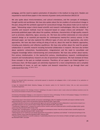 26
pedagogy, and the need to explore automation of education in the medium to long term. Readers are
requested to read all these papers in the interests of greater clarity and direction.303132 33
We also spoke about mind-orientations, and cultural orientations, and the concepts of mindspace,
thought worlds and worldviews. We have also spoken about the ten enablers of sociocultural change in
the past, along with the symbiotic approach for sociocultural change. Also please make sure to read our
paper, “Advocating output criteria based scientific and research methodologies: Why the reliability of
scientific and research methods must be measured based on output criteria and attributes”. This
previously-published paper talks about the qualities, attributes, characteristics of high-quality research
such as precision, objectivity, rigour, accuracy, etc. We have also written extensively on cross-cultural
research design as an essential pre-requisite for contemporary twenty-first century science. In this
aforesaid paper, we had also explored the different types of emic and etic approaches, also etmic
approaches. We have also been writing all along of and on, about the need for dialectic approaches,
including auto dialectics and reflective equilibrium. We have also written about the need for greater
collaboration in scientific research including horizontal collaboration in research. We have also written
about epistemic coherentism, foundationalism, integrationism and the need to consolidate and
integrate knowledge before mainstreaming and universalization. We have also written about twenty-
first century intellectualism. In the twenty-first century, interdisciplinary research, multidisciplinary
research and transdisciplinary research are also of paramount importance. We had reviewed all these
three concepts in the past on multiple occasions. Therefore, all our papers are linked together in a
continuous chain. All these papers are extremely important for a more comprehensive and a complete
understanding of issues, as such we implore and beseech researchers to go through them and
understand them fully. 34 3536 37 38 39
30 Sujay Rao Mandavilli (2025) Intercalating a multi-barreled approach to educational and pedagogical reform: A brief summation of our publications on
pedagogy IJISRT 2025: July
31 Sujay Rao Mandavilli (2024) [Book] Rebooting Pedagogy and Education systems for the Twenty-first Century: Why we need course-corrections
immediately Google Books
32 Unleashing the potential of the ‘Sociology of Science’: Capitalizing on the power of science to usher in social, cultural and intellectual revolutions across the
world, and lay the foundations of twenty-first century pedagogy
33 Introducing Anthropological Pedagogy as a Core Component of Twenty-first Century Anthropology: The Role of Anthropological Pedagogy in the fulfilment of
Anthropological and Sociological objectives ELK Asia Pacific Journal of Social Sciences 2018
34 Advocating output criteria based scientific and research methodologies: Why the reliability of scientific and research methods must be
measured based on output criteria and attributes Sujay Rao Mandavilli IJISRT, August 2023
35 Taking the benefits of science to underrepresented regions the world: Promoting Horizontal collaboration in social science research as a
meaningful extension of cross-cultural research design Sujay Rao Mandavilli IJISRT, August 2023
36 Emphasizing “integrationism” in twenty-first century science: Another useful tool to generate better scientific paradigms better quality
science Sujay Rao Mandavilli IJISRT October 2024
37 Building upon “Foundationalism” to achieve the objectives of contemporary science: How this can lead to faster scientific progress and
inclusive science Sujay Rao Mandavilli IJISRT, October 2024
38 Advancing the use of “Continuous zero-based reassessment of assumptions, hypotheses and methods”: A vital tool and technique in the
interests of better science Sujay Rao Mandavilli IJISRT, February 2024
39 Popularizing auto-dialectics in scientific endeavour: A potentially productive tool in the interests of better and higher-quality science Sujay
Rao Mandavilli IJISRT, June 2024
 
