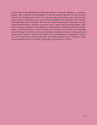 27
We also need to keep identifying accelerants and decelerants of scientific progress on a continuous
progress. What accelerates scientific progress? As we had previously observed, we need consistent
research; we need data driven research. We need case study driven research. We need more data-
driven approach to theorization. We need real-world applicability driven theorization. We need real-
world applicability driven theorization. We need more consistent approaches to theorization; we need
context-based theorization. Scientists must service science, society, and the education system. There
must be no esoteric approaches; there must be no rampant careerism; there must be practice focused-
theory. As previously noted, we must eventually train researchers and scientists in the knowledge
production lifecycle itself, rather than in mere knowledge. Knowledge must also be context specific and
situation centric wherever required, with a higher level of universalization and aggregation. Theories
must also be data-driven and real-world focused. All scientific endeavour must be focused on solving
real-world problems as far as practicable, and providing real-world solutions to them.
 