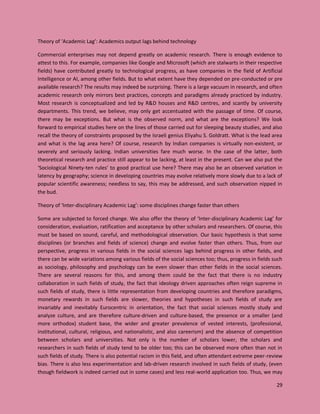 29
Theory of ‘Academic Lag’: Academics output lags behind technology
Commercial enterprises may not depend greatly on academic research. There is enough evidence to
attest to this. For example, companies like Google and Microsoft (which are stalwarts in their respective
fields) have contributed greatly to technological progress, as have companies in the field of Artificial
Intelligence or AI, among other fields. But to what extent have they depended on pre-conducted or pre
available research? The results may indeed be surprising. There is a large vacuum in research, and often
academic research only mirrors best practices, concepts and paradigms already practiced by industry.
Most research is conceptualized and led by R&D houses and R&D centres, and scantly by university
departments. This trend, we believe, may only get accentuated with the passage of time. Of course,
there may be exceptions. But what is the observed norm, and what are the exceptions? We look
forward to empirical studies here on the lines of those carried out for sleeping beauty studies, and also
recall the theory of constraints proposed by the Israeli genius Eliyahu S. Goldratt. What is the lead area
and what is the lag area here? Of course, research by Indian companies is virtually non-existent, or
severely and seriously lacking. Indian universities fare much worse. In the case of the latter, both
theoretical research and practice still appear to be lacking, at least in the present. Can we also put the
‘Sociological Ninety-ten rules’ to good practical use here? There may also be an observed variation in
latency by geography; science in developing countries may evolve relatively more slowly due to a lack of
popular scientific awareness; needless to say, this may be addressed, and such observation nipped in
the bud.
Theory of ‘Inter-disciplinary Academic Lag’: some disciplines change faster than others
Some are subjected to forced change. We also offer the theory of ‘Inter-disciplinary Academic Lag’ for
consideration, evaluation, ratification and acceptance by other scholars and researchers. Of course, this
must be based on sound, careful, and methodological observation. Our basic hypothesis is that some
disciplines (or branches and fields of science) change and evolve faster than others. Thus, from our
perspective, progress in various fields in the social sciences lags behind progress in other fields, and
there can be wide variations among various fields of the social sciences too; thus, progress in fields such
as sociology, philosophy and psychology can be even slower than other fields in the social sciences.
There are several reasons for this, and among them could be the fact that there is no industry
collaboration in such fields of study, the fact that ideology driven approaches often reign supreme in
such fields of study, there is little representation from developing countries and therefore paradigms,
monetary rewards in such fields are slower, theories and hypotheses in such fields of study are
invariably and inevitably Eurocentric in orientation, the fact that social sciences mostly study and
analyze culture, and are therefore culture-driven and culture-based, the presence or a smaller (and
more orthodox) student base, the wider and greater prevalence of vested interests, (professional,
institutional, cultural, religious, and nationalistic, and also careerism) and the absence of competition
between scholars and universities. Not only is the number of scholars lower, the scholars and
researchers in such fields of study tend to be older too; this can be observed more often than not in
such fields of study. There is also potential racism in this field, and often attendant extreme peer-review
bias. There is also less experimentation and lab-driven research involved in such fields of study, (even
though fieldwork is indeed carried out in some cases) and less real-world application too. Thus, we may
 