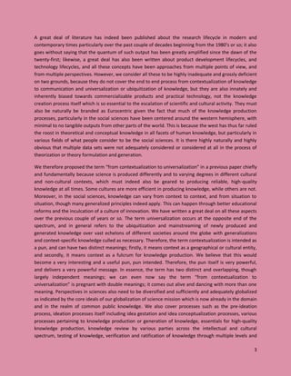 3
A great deal of literature has indeed been published about the research lifecycle in modern and
contemporary times particularly over the past couple of decades beginning from the 1980’s or so; it also
goes without saying that the quantum of such output has been greatly amplified since the dawn of the
twenty-first; likewise, a great deal has also been written about product development lifecycles, and
technology lifecycles, and all these concepts have been approaches from multiple points of view, and
from multiple perspectives. However, we consider all these to be highly inadequate and grossly deficient
on two grounds, because they do not cover the end to end process from contextualization of knowledge
to communication and universalization or ubiquitization of knowledge, but they are also innately and
inherently biased towards commercializable products and practical technology, not the knowledge
creation process itself which is so essential to the escalation of scientific and cultural activity. They must
also be naturally be branded as Eurocentric given the fact that much of the knowledge production
processes, particularly in the social sciences have been centered around the western hemisphere, with
minimal to no tangible outputs from other parts of the world. This is because the west has thus far ruled
the roost in theoretical and conceptual knowledge in all facets of human knowledge, but particularly in
various fields of what people consider to be the social sciences. It is there highly naturally and highly
obvious that multiple data sets were not adequately considered or considered at all in the process of
theorization or theory formulation and generation.
We therefore proposed the term “from contextualization to universalization” in a previous paper chiefly
and fundamentally because science is produced differently and to varying degrees in different cultural
and non-cultural contexts, which must indeed also be geared to producing reliable, high-quality
knowledge at all times. Some cultures are more efficient in producing knowledge, while others are not.
Moreover, in the social sciences, knowledge can vary from context to context, and from situation to
situation, though many generalized principles indeed apply. This can happen through better educational
reforms and the inculcation of a culture of innovation. We have written a great deal on all these aspects
over the previous couple of years or so. The term universalization occurs at the opposite end of the
spectrum, and in general refers to the ubiquitization and mainstreaming of newly produced and
generated knowledge over vast echelons of different societies around the globe with generalizations
and context-specific knowledge culled as necessary. Therefore, the term contextualization is intended as
a pun, and can have two distinct meanings; firstly, it means context as a geographical or cultural entity,
and secondly, it means context as a fulcrum for knowledge production. We believe that this would
become a very interesting and a useful pun, pun intended. Therefore, the pun itself is very powerful,
and delivers a very powerful message. In essence, the term has two distinct and overlapping, though
largely independent meanings; we can even now say the term “from contextualization to
universalization” is pregnant with double meanings; it comes out alive and dancing with more than one
meaning. Perspectives in sciences also need to be diversified and sufficiently and adequately globalized
as indicated by the core ideals of our globalization of science mission which is now already in the domain
and in the realm of common public knowledge. We also cover processes such as the pre-ideation
process, ideation processes itself including idea gestation and idea conceptualization processes, various
processes pertaining to knowledge production or generation of knowledge, essentials for high-quality
knowledge production, knowledge review by various parties across the intellectual and cultural
spectrum, testing of knowledge, verification and ratification of knowledge through multiple levels and
 