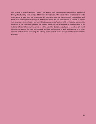 30
also be able to extend William F Ogburn’s (He was an early twentieth century American sociologist)
theory of cultural lag here, and put it to more heterodox uses. This would indeed be an exercise worth
undertaking, at least from our perspective; We must also note that these are only observations, and
there could be exceptions to every rule. All this also means that the ‘Globalization of science’ as we see
it, is paramount for the healthy and uninhibited development of various fields in the social sciences. We
must also at the same time, position the ‘latency period’ for the acceptance of scientific ideas as an
indicator of scientific maturity, across or within scientific disciplines, cultures or societies. We must
identify the reasons for good performance and bad performance as well, and cascade it to other
contexts and situations. Reducing this latency period will of course always lead to faster scientific
progress.
 