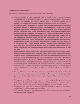 32
Characteristics of our philosophy
The following are therefore, the essential characteristics of our philosophy
1. Wherever possible, a highly structured, rigid, a predefined and a standard research
methodology must be followed, with steps in the research methodology clearly delineated and
rigorously and assiduously so. There are standard steps in the scientific method that are
available from most scientific literature, and these are followed for most part of the time.
2. Wherever the above is not possible, the scholar or research may develop his own structured and
pre-defined approach to research and research methodology with a similar level of rigour,
exactitude and precision. This would often and typically comprise of the steps in the standard
scientific method but would include some variations. Some steps could be skipped or some
amplified, i.e. pursued at a greater level of detail. Thus, a researcher may synthesize or reconcile
contradictory primary or secondary data as a part of this research method or strategy. Thus, we
had advocated the adoption of generic principles over static methods in our paper on the core
principles of twenty-first century historiography, and had recommended even that scholar
defined methods be used. This philosophy can be extended to all fields of scientific activity but
of course comes with a caveat; wherever possible, a standard scientific methodology can be
used. There would also of course be variations based on the field of scientific inquiry; for the
field of historiography, the standard sequence of steps in the scientific method could be used
less often.
3. Wherever either of the two is not possible, the researcher may follow his own flexible method,
based on his own considerations or exigencies, and this may evolve or change as the research
progresses. It must also be mentioned at the very outset, that the methodology employed must
be robust enough notwithstanding the output characteristics it may yield. The research
methodology employed. It must also not be blatantly wrong or weak from the start. Can the
substratum method employed to identify the languages of the Indus valley civilization be
considered foolproof? Almost certainly not. However, methods and techniques employed by
researchers must be critiqued by other researchers thoroughly; this must be done purely and
solely in the interests of science; there must be no personal vendetta or any other hidden
agenda.
4. The key philosophy here is that the quantum or quality of research output must not be
compromised, and the presence or absence of a pre-defined research methodology must be
geared towards this singular objective i.e. the singular objective of promoting more and better
research.
5. The approach to be followed for the research or the investigation being carried out must
preferably be documented thoroughly. This may not however always be possible, and the
quality of the research in that case, must be evaluated against the research output criteria.
6. An approach note must also be prepared if possible detailing all aspects of the research
methodology, the possible key points and limitations.
7. If the approach changes, the changed approach must also be documented, and the details of
changes must also be highlighted.
 