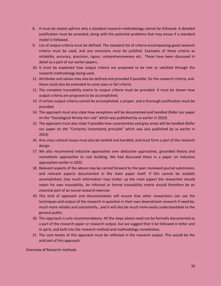 33
8. It must be stated upfront why a standard research methodology cannot be followed. A detailed
justification must be provided, along with the potential problems that may ensue if a standard
model is followed.
9. List of output criteria must be defined. The standard list of criteria encompassing good research
criteria must be used, and any omissions must be justified. Examples of these criteria as
reliability, accuracy, precision, rigour, comprehensiveness etc. These have been discussed in
detail as a part of our earlier papers.
10. It must be explained how output criteria are proposed to be met or satisfied through the
research methodology being used.
11. Attributes and values may also be defined and provided if possible, for the research criteria, and
these could also be extended to cover pass or fail criteria.
12. The complete traceability matrix to output criteria must be provided. It must be shown how
output criteria are proposed to be accomplished.
13. If certain output criteria cannot be accomplished, a proper, and a thorough justification must be
provided.
14. The approach must also state how exceptions will be documented and handled (Refer our paper
on the “Sociological Ninety-ten rule” which was published by us earlier in 2023)
15. The approach must also state if possible how uncertainties and grey areas will be handled (Refer
our paper on the “Certainty Uncertainty principle” which was also published by us earlier in
2023)
16. Any cross cultural issues must also be tackled and handled, and must form a part of the research
design.
17. We also recommend inductive approaches over deductive approaches, grounded theory and
nomothetic approaches to rule building. We had discussed these in a paper on inductive
approaches earlier in 2023.
18. Relevant aspects of the above may be carried forward to the peer-reviewed journal submission,
and relevant aspects documented in the main paper itself. If this cannot be suitably
accomplished, (too much information may clutter up the main paper) the researcher should
retain his own traceability. An informal or formal traceability matrix should therefore be an
essential part of an sound research exercise.
19. This kind of approach and documentation will ensure that other researchers can use the
techniques and output of the research in question in their own downstream research if need be,
much more reliably and consistently , and it will also be much more easily understandable to the
general public.
20. This approach is only recommendatory. All the steps above need not be formally documented as
a part of the research paper or research output, but we suggest that it be followed in letter and
in spirit, and built into the research method and methodology nonetheless.
21. The core tenets of this approach must be reflected in the research output. This would be the
acid test of this approach.
Overview of Research methods
 