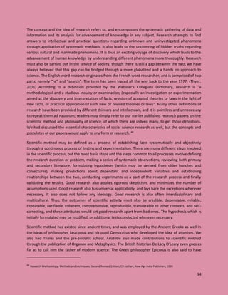 34
The concept and the idea of research refers to, and encompasses the systematic gathering of data and
information and its analysis for advancement of knowledge in any subject. Research attempts to find
answers to intellectual and practical questions regarding unknown and uninvestigated phenomena
through application of systematic methods. It also leads to the uncovering of hidden truths regarding
various natural and manmade phenomena. It is thus an exciting voyage of discovery which leads to the
advancement of human knowledge by understanding different phenomena more thoroughly. Research
must also be carried out in the service of society, though there is still a gap between the two; we have
always believed that this gap can be bridged through a more globalized and a hands on approach to
science. The English word research originates from the French word researcher, and is comprised of two
parts, namely “re” and “search”. The term has been traced all the way back to the year 1577. (Thyer,
2001) According to a definition provided by the Webster’s Collegiate Dictionary, research is "a
methodological and a studious inquiry or examination; (especially an investigation or experimentation
aimed at the discovery and interpretation of facts, revision of accepted theories or laws in the light of
new facts, or practical application of such new or revised theories or laws". Many other definitions of
research have been provided by different thinkers and intellectuals, and it is pointless and unnecessary
to repeat them ad nauseum; readers may simply refer to our earlier published research papers on the
scientific method and philosophy of science, of which there are indeed many, to get those definitions.
We had discussed the essential characteristics of social science research as well, but the concepts and
postulates of our papers would apply to any form of research. 40
Scientific method may be defined as a process of establishing facts systematically and objectively
through a continuous process of testing and experimentation. There are many different steps involved
in the scientific process, but the most basic steps and the steps common to all processes involve defining
the research question or problem, making a series of systematic observations, reviewing both primary
and secondary literature, formulating hypotheses (which may be derived from older hunches and
conjectures), making predictions about dependant and independent variables and establishing
relationships between the two, conducting experiments as a part of the research process and finally
validating the results. Good research also applies rigorous skepticism, and minimizes the number of
assumptions used. Good research also has universal applicability, and lays bare the exceptions wherever
necessary. It also does not follow any ideology. Good research is also often interdisciplinary and
multicultural. Thus, the outcomes of scientific activity must also be credible, dependable, reliable,
repeatable, verifiable, coherent, comprehensive, reproducible, transferable to other contexts, and self-
correcting, and these attributes would set good research apart from bad ones. The hypothesis which is
initially formulated may be modified, or additional tests conducted wherever necessary.
Scientific method has existed since ancient times, and was employed by the Ancient Greeks as well in
the ideas of philosopher Leucippus and his pupil Democritus who developed the idea of atomism. We
also had Thales and the pre-Socratic school. Aristotle also made contributions to scientific method
through the publication of Organon and Metaphysics. The British historian De Lacy O'Leary even goes as
far as to call him the father of modern science. The Greek philosopher Epicurus is also said to have
40
Research Methodology: Methods and techniques, Second Revised Edition, CR Kothari, New Age India Publishers, 1990
 
