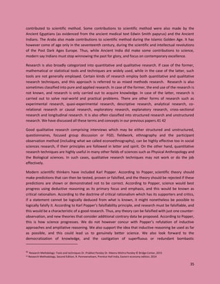 35
contributed to scientific method. Some contributions to scientific method were also made by the
Ancient Egyptians (as evidenced from the ancient medical text Edwin Smith papyrus) and the Ancient
Indians. The Arabs also made contributions to scientific method during the Islamic Golden Age. It has
however come of age only in the seventeenth century, during the scientific and intellectual revolutions
of the Post Dark Ages Europe. Thus, while Ancient India did make some contributions to science,
modern say Indians must stop winnowing the past for glory, and focus on contemporary excellence.
Research is also broadly categorized into quantitative and qualitative research. If case of the former,
mathematical or statistical tools and techniques are widely used, while in the case of the latter, such
tools are not generally employed. Certain kinds of research employ both quantitative and qualitative
research techniques, and this approach is referred to as mixed methods research. Research is also
sometimes classified into pure and applied research. In case of the former, the end use of the research is
not known, and research is only carried out to acquire knowledge. In case of the latter, research is
carried out to solve real-world and practical problems. There are other forms of research such as
experimental research, quasi-experimental research, descriptive research, analytical research, co-
relational research or causal research, exploratory research, explanatory research, cross-sectional
research and longitudinal research. It is also often classified into structured research and unstructured
research. We have discussed all these terms and concepts in our previous papers.41 42
Good qualitative research comprising interviews which may be either structured and unstructured,
questionnaires, focused group discussion or FGD, fieldwork, ethnography and the participant
observation method (including what we called econoethnography), can be highly effective too in social
sciences research, if their principles are followed in letter and spirit. On the other hand, quantitative
research techniques are highly useful in many other fields of sciences such as Physical Anthropology and
the Biological sciences. In such cases, qualitative research techniques may not work or do the job
effectively.
Modern scientific thinkers have included Karl Popper. According to Popper, scientific theory should
make predictions that can then be tested, proven or falsified, and the theory should be rejected if these
predictions are shown or demonstrated not to be correct. According to Popper, science would best
progress using deductive reasoning as its primary focus and emphasis, and this would be known as
critical rationalism. According to the doctrine of critical rationalism which has its supporters and critics,
if a statement cannot be logically deduced from what is known, it might nonetheless be possible to
logically falsify it. According to Karl Popper’s falsifiability principle, and research must be falsifiable, and
this would be a characteristic of a good research. Thus, any theory can be falsified with just one counter-
observation, and new theories that consider additional contrary data be proposed. According to Popper,
this is how science progresses. We do not however concur with Popper’s refutation of inductive
approaches and ampiliative reasoning. We also support the idea that inductive reasoning be used as far
as possible, and this could lead us to genuinely better science. We also look forward to the
democratization of knowledge, and the castigation of superfluous or redundant bombastic
41
Research Methdology: Tools and techniques Dr. Prabhat Pandey Dr. Meenu Mishra Pandey © Bridge Center, 2015
42 Research Methodology, Second Edition, R. Panneerselvam, Prentice Hall India, Eastern economy edition, 2014
 