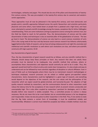 36
terminologies, verbosity and jargon. This should also be one of the pillars and characteristics of twenty-
first century science. This was pre-empted in the twenty-first century due to careerism and western-
centric approaches.
These approaches must all now be jettisoned in the twenty-first century, and more democratic and
people-centric scientific approaches followed across the world. Researchers and scientists particularly
physicists and some others, have looked down at people from a pedestal and a high horse, and have
never attempted to spread scientific knowledge among the masses, exceptions like Sir Arthur Eddingdon
notwithstanding. There are some institutions aiming to popularize science among the common man, but
this field has failed to reach its full potential. Thus, the democratization of science and the wider
dissemination of ideas and techniques is also an essential pillar of the globalization of science. The two
go hand in hand. The democratization of science can also lead to a social sciences revolution of sorts
(This is the crying need of the hour and day because social sciences research has hitherto unfortunately
lagged behind other fields of research, and we have all along endeavoured to set right this anomaly) and
intellectual and scientific revolutions as well where such revolutions are due, and where pre-scientific
constructs still reign supreme. 43 44
Key characteristics of good research
Thus, the key characteristics of good research would be as follows, and any scientific method that is
followed, should always keep these principles at heart. Any research that does not satisfy these
principles must be deemed to be inadequate. Any scientific method that achieves, attains or
accomplishes these characteristics and objectives would contrarily be said to be in order. Thus, this
approach would lend itself to critical scrutiny and crystal-clear transparency. It is also simple and easy to
understand and can be followed by most scientists regardless of discipline or cultural affiliation. Even in
case of fields such as historiography where there may be no mainstream research methodologies or
techniques employed, research processes can be vetted or ratified against pre-specified output
characteristics. Some characteristics could be highlighted in a given type of research, and everything
would depend on the objectives of the research, and the core values and the philosophies of the
researcher which we expect would be global-oriented, and humanity-focused. The adoption of high
quality research methods by researchers, and the communication thereof to other researchers could
reduce the latency time for the acceptance of new research which at present remains unnaturally and
unacceptably high. This is also often coupled by researchers’ penchant for ideologies, and it is often
decades before new research is widely accepted. Thus, a controlled process to science is always
necessary. We do not mean this to be a wet blanket, but an uncontrolled process is far too dangerous
and irresponsible. It does not also do justice to other researchers in the field. Thus, if one wishes to state
that the Rig Veda contains a certain form of knowledge, it must be established reliably and
incontrovertibly. Whatever is correct must indeed be accepted, but follow a reliable method. must also
43 The open society and its enemies by Karl Popper, Princeton and Oxford, Princeton University Press, 1945
44 The logic of scientific discovery, Karl Popper, 1959
 