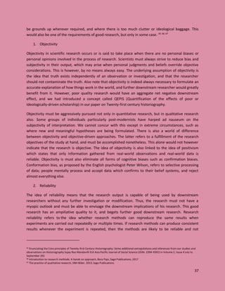 37
be grounds up wherever required, and where there is too much clutter or ideological baggage. This
would also be one of the requirements of good research, but only in some case. 45 46 47
1. Objectivity
Objectivity in scientific research occurs or is said to take place when there are no personal biases or
personal opinions involved in the process of research. Scientists must always strive to reduce bias and
subjectivity in their output, which may arise when personal judgments and beliefs override objective
considerations. This is however, by no means always easy. The underlying assumption of objectivity is
the idea that truth exists independently of an observation or investigation, and that the researcher
should not contaminate the truth. Also note that objectivity is indeed always necessary to formulate an
accurate explanation of how things work in the world, and further downstream researcher would greatly
benefit from it. However, poor quality research would have an aggregate net negative downstream
effect, and we had introduced a concept called QEPIS (Quantification of the effects of poor or
Ideologically-driven scholarship) in our paper on Twenty-first century historiography.
Objectivity must be aggressively pursued not only in quantitative research, but in qualitative research
also. Some groups of individuals particularly post-modernists have harped ad nauseum on the
subjectivity of interpretation. We cannot concur with this except in extreme circumstances, such as
where new and meaningful hypotheses are being formulated. There is also a world of difference
between objectivity and objective-driven approaches. The latter refers to a fulfillment of the research
objectives of the study at hand, and must be accomplished nonetheless. This alone would not however
indicate that the research is objective. The idea of objectivity is also linked to the idea of positivism
which states that only information gathered from real-world observations and real-world data is
reliable. Objectivity is must also eliminate all forms of cognitive biases such as confirmation biases.
Conformation bias, as proposed by the English psychologist Peter Wilson, refers to selective processing
of data; people mentally process and accept data which confirms to their belief systems, and reject
almost everything else.
2. Reliability
The idea of reliability means that the research output is capable of being used by downstream
researchers without any further investigation or modification. Thus, the research must not have a
myopic outlook and must be able to envisage the downstream implications of his research. This good
research has an ampiliative quality to it, and begets further good downstream research. Research
reliability refers to the idea whether research methods can reproduce the same results when
experiments are carried out repeatedly or multiple times. If research methods can produce consistent
results whenever the experiment is repeated, then the methods are likely to be reliable and not
45 Enunciating the Core principles of Twenty-first Century Historiography: Some additional extrapolations and inferences from our studies and
observations on Historiography Sujay Rao Mandavilli ELK Asia Pacific Journal of Social Science (ISSN: 2394-9392) in Volume 2, Issue 4 July to
September 201
46 Introduction to research methods: A hands on approach, Bora Pajo, Sage Publications, 2017
47 The practice of qualitative research, SNH Biber, 2013, Sage Publications
 