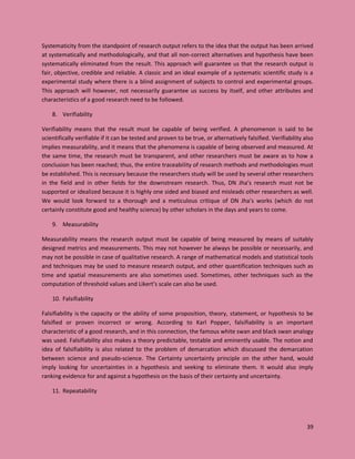 39
Systematicity from the standpoint of research output refers to the idea that the output has been arrived
at systematically and methodologically, and that all non-correct alternatives and hypothesis have been
systematically eliminated from the result. This approach will guarantee us that the research output is
fair, objective, credible and reliable. A classic and an ideal example of a systematic scientific study is a
experimental study where there is a blind assignment of subjects to control and experimental groups.
This approach will however, not necessarily guarantee us success by itself, and other attributes and
characteristics of a good research need to be followed.
8. Verifiability
Verifiability means that the result must be capable of being verified. A phenomenon is said to be
scientifically verifiable if it can be tested and proven to be true, or alternatively falsified. Verifiability also
implies measurability, and it means that the phenomena is capable of being observed and measured. At
the same time, the research must be transparent, and other researchers must be aware as to how a
conclusion has been reached; thus, the entire traceability of research methods and methodologies must
be established. This is necessary because the researchers study will be used by several other researchers
in the field and in other fields for the downstream research. Thus, DN Jha’s research must not be
supported or idealized because it is highly one sided and biased and misleads other researchers as well.
We would look forward to a thorough and a meticulous critique of DN Jha’s works (which do not
certainly constitute good and healthy science) by other scholars in the days and years to come.
9. Measurability
Measurability means the research output must be capable of being measured by means of suitably
designed metrics and measurements. This may not however be always be possible or necessarily, and
may not be possible in case of qualitative research. A range of mathematical models and statistical tools
and techniques may be used to measure research output, and other quantification techniques such as
time and spatial measurements are also sometimes used. Sometimes, other techniques such as the
computation of threshold values and Likert’s scale can also be used.
10. Falsifiability
Falsifiability is the capacity or the ability of some proposition, theory, statement, or hypothesis to be
falsified or proven incorrect or wrong. According to Karl Popper, falsifiability is an important
characteristic of a good research, and in this connection, the famous white swan and black swan analogy
was used. Falsifiability also makes a theory predictable, testable and eminently usable. The notion and
idea of falsifiability is also related to the problem of demarcation which discussed the demarcation
between science and pseudo-science. The Certainty uncertainty principle on the other hand, would
imply looking for uncertainties in a hypothesis and seeking to eliminate them. It would also imply
ranking evidence for and against a hypothesis on the basis of their certainty and uncertainty.
11. Repeatability
 