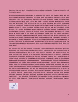 4
layers of review, after which knowledge is mainstreamed, communicated to the appropriate parties, and
finally universalized.
As such, knowledge mainstreaming takes an inordinately long span of time in today’s world, and this
must no longer be deemed acceptable in the context of the post-globalized twenty-first century. John
Forbes Nash’s work took an inordinately long span of time to get recognized- this was also compounded
by his schizophrenia- while Albert Einstein was luckier. There are of course, wide variations in time
spans, and we must get to the bottom of the issue. Of course, Anaxagoras was also not immediately
recognized, but we must make a distinction between the pre-modern period and the modern period, as
we want to usher in “scientific progress at the speed of light”. We must now fight to induce and initiate
a change. This is the very rationale and raison d’etre for this publication. Of course, knowledge must also
be subjected to continuous validation ad infinitum through post-publication peer-review. We cannot
ascribe a terminal date to this process. Pre-publication reviews must also happen thoroughly,
judiciously, rigourously and assiduously wherever possible, though there may be some impediments and
obstacles to this process. We then do hope, expect and anticipate that that this book will play its part in
accelerating the process of knowledge creation to its next logical level by also generating awareness at
different levels. All our previous papers and publication have of course been linked with each other in a
continuous and a logical chain or sequence of events and practical easy to understand action points and
bullet points.
We hope that this book will constitute a useful and a handy addition given the fact that it suitably
expands and adds to the concepts published in our previous publications, and adds several new layers of
additional and granular details. We do then hope, anticipate and expect that readers will enjoy this
book, and soak in and assimilate all the finer details, so that the essentials our approach can then be
implemented as necessary. Readers may also read our paper, “Ideating the “Contextualization to
universalization” function in the knowledge production process in theoretical sciences: An appurtenance
for knowledge acceleration in contemporary society.” The aforementioned and afore-specified paper is
linked with this book closely, and is integrated in every possible way. This book offers more granular
details, and as such is targeted to a slightly different audience. Another paper our readers may wish to
read is “Accelerating scientific progress: Why we need a mechanism to continuously review, mainstream
and diversify scientific knowledge”. Also read “and “Reducing the ‘latency period’ for the acceptance of
new scientific ideas: Positioning the ‘latency period’ for the acceptance of scientific ideas as an indicator
of scientific maturity”. Other useful papers could include “Minimizing the time taken between
hypothesis generation, hypothesis testing and refinement: A necessary adjunct in the epoch of fast-
paced science”, and “Rethinking Journal classification: Rethinking Journal classification in the twenty-
first century in the interests of a higher quantum of scientific output and a more globalized scientific
output”.
 