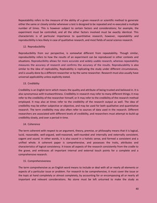 40
Repeatability refers to the measure of the ability of a given research or scientific method to generate
either the same or closely similar whenever a test is designed to be repeated and re-executed a multiple
number of times. This is however subject to certain factors and considerations; for example, the
experiment must be controlled, and all the other factors involved must be exactly identical. This
characteristic is of particular importance to quantitative research; however, repeatability and
reproducibility is less likely in case of qualitative research, and most fields of social science research.
12. Reproducibility
Reproducibility from our perspective, is somewhat different from repeatability. Though similar,
reproducibility refers to how the results of an experiment can be reproduced in other contexts and
situations. Reproducibility allows for more accurate and widely usable research, whereas repeatability
measures the accuracy of research and confirms the accuracy of the results. Reproducability is also
similar to the idea of replicability, Replicability is replicating the study under different circumstances,
and is usually done by a different researcher or by the same researcher. Research must also usually have
universal applicability unless explicitly stated.
13. Credibility
Credibility is an English term which means the quality and attribute of being trusted and believed in. It is
also synonymous with trustworthiness. Credibility in research may refer to many different things; it may
refer to the credibility of the researcher himself, or it may refer to the credibility of the research method
employed. It may also at times refer to the credibility of the research output as well. The idea of
credibility may be either subjective or objective, and may be used for both qualitative and quantitative
research. The term credibility may also often refer to sources of data used in the research. Different
researchers are associated with different levels of credibility, and researchers must attempt to build up
credibility slowly, and over a period in time.
14. Coherence
The term coherent with respect to an argument, theory, premise, or philosophy means that it is logical,
lucid, reasonable, well-argued, well-reasoned, well-rounded and internally and externally consistent,
cogent and sound. In other words, it is also sound in a holistic sense, and formed a consistent and a
unified whole. A coherent paper is comprehensive, and possesses the traits, attributes and
characteristics of logical consistency. It traces all aspects of the research consistently from the cradle to
the grave, and embraces all important internal and external touch points for a complete and a
comprehensive research.
15. Comprehensiveness
The term comprehensive as an English word means to include or deal with all or nearly all elements or
aspects of a particular issue or problem. For research to be comprehensive, it must cover the issue or
the topic at hand completely or almost completely, by accounting for or encompassing all or nearly all
important and relevant considerations. No stone must be left unturned to make the study as
 