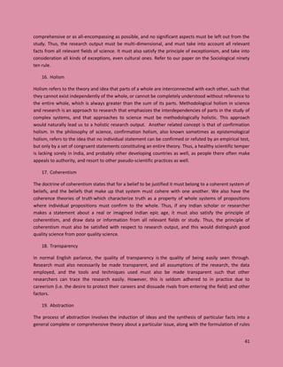 41
comprehensive or as all-encompassing as possible, and no significant aspects must be left out from the
study. Thus, the research output must be multi-dimensional, and must take into account all relevant
facts from all relevant fields of science. It must also satisfy the principle of exceptionism, and take into
consideration all kinds of exceptions, even cultural ones. Refer to our paper on the Sociological ninety
ten rule.
16. Holism
Holism refers to the theory and idea that parts of a whole are interconnected with each other, such that
they cannot exist independently of the whole, or cannot be completely understood without reference to
the entire whole, which is always greater than the sum of its parts. Methodological holism in science
and research is an approach to research that emphasizes the interdependencies of parts in the study of
complex systems, and that approaches to science must be methodologically holistic. This approach
would naturally lead us to a holistic research output. Another related concept is that of confirmation
holism. In the philosophy of science, confirmation holism, also known sometimes as epistemological
holism, refers to the idea that no individual statement can be confirmed or refuted by an empirical test,
but only by a set of congruent statements constituting an entire theory. Thus, a healthy scientific temper
is lacking sorely in India, and probably other developing countries as well, as people there often make
appeals to authority, and resort to other pseudo-scientific practices as well.
17. Coherentism
The doctrine of coherentism states that for a belief to be justified it must belong to a coherent system of
beliefs, and the beliefs that make up that system must cohere with one another. We also have the
coherence theories of truth which characterize truth as a property of whole systems of propositions
where individual propositions must confirm to the whole. Thus, if any Indian scholar or researcher
makes a statement about a real or imagined Indian epic age, it must also satisfy the principle of
coherentism, and draw data or information from all relevant fields or study. Thus, the principle of
coherentism must also be satisfied with respect to research output, and this would distinguish good
quality science from poor quality science.
18. Transparency
In normal English parlance, the quality of transparency is the quality of being easily seen through.
Research must also necessarily be made transparent, and all assumptions of the research, the data
employed, and the tools and techniques used must also be made transparent such that other
researchers can trace the research easily. However, this is seldom adhered to in practice due to
careerism (i.e. the desire to protect their careers and dissuade rivals from entering the field) and other
factors.
19. Abstraction
The process of abstraction involves the induction of ideas and the synthesis of particular facts into a
general complete or comprehensive theory about a particular issue, along with the formulation of rules
 