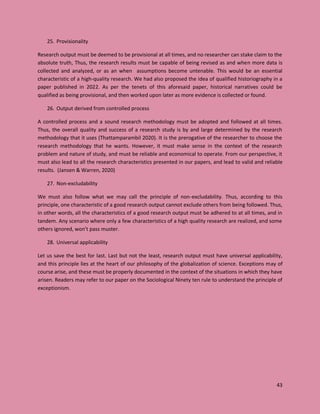 43
25. Provisionality
Research output must be deemed to be provisional at all times, and no researcher can stake claim to the
absolute truth, Thus, the research results must be capable of being revised as and when more data is
collected and analyzed, or as an when assumptions become untenable. This would be an essential
characteristic of a high-quality research. We had also proposed the idea of qualified historiography in a
paper published in 2022. As per the tenets of this aforesaid paper, historical narratives could be
qualified as being provisional, and then worked upon later as more evidence is collected or found.
26. Output derived from controlled process
A controlled process and a sound research methodology must be adopted and followed at all times.
Thus, the overall quality and success of a research study is by and large determined by the research
methodology that it uses (Thattamparambil 2020). It is the prerogative of the researcher to choose the
research methodology that he wants. However, it must make sense in the context of the research
problem and nature of study, and must be reliable and economical to operate. From our perspective, it
must also lead to all the research characteristics presented in our papers, and lead to valid and reliable
results. (Jansen & Warren, 2020)
27. Non-excludability
We must also follow what we may call the principle of non-excludability. Thus, according to this
principle, one characteristic of a good research output cannot exclude others from being followed. Thus,
in other words, all the characteristics of a good research output must be adhered to at all times, and in
tandem. Any scenario where only a few characteristics of a high quality research are realized, and some
others ignored, won’t pass muster.
28. Universal applicability
Let us save the best for last. Last but not the least, research output must have universal applicability,
and this principle lies at the heart of our philosophy of the globalization of science. Exceptions may of
course arise, and these must be properly documented in the context of the situations in which they have
arisen. Readers may refer to our paper on the Sociological Ninety ten rule to understand the principle of
exceptionism.
 