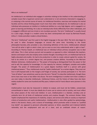 45
Who is an intellectual?
An intellectual is an individual who engages in activities relating to the intellect or the understanding of
complex issues that a layperson cannot even understand or is not commonly interested in engaging in,
or analyzing in the normal course of events. An intellectual therefore, exercises and employs his mental
faculties and his critical thinking power much more than other individuals do. An intellectual is also an
individual who possesses an intellect or intellectual abilities to a very high degree: and is engaged in or
given to learning and thinking. He is also an individual who thinks differently from other individuals, and
is engaged in different and non-trivial or non-mundane pursuits. The term “intellectual” is usually traced
to a Latin origin, though in a modern sense has been reinterpreted and recast by Bertrand Russell,
Arthur C. Clarke and other modern critical thinkers.
The term “intellectual” was first used in the English language in the year 1813. The term also began to
be used in other European languages at around the same time. According to the Greek
philosopher Socrates, who provided a very interesting definition of the term, intellectualism allowed
"one will do what is right or what is best, just as soon as one truly understands what is right or best".
According to Thomas Sowell, an intellectual was an individual whose primary occupation was to deal
with ideas. This is their primary pursuit and occupation as opposed to other individuals like teachers,
doctors and lawyers who also employ some creative thought. According to him, an intellectual had to be
highly educated and erudite. He had to be productive in order to create cultural capital for society. He
had to be artistic to a certain degree too, and possess creative abilities. According to the Merriam
Webster dictionary, intellectualism is,“ The power of knowing as distinguished from the power to feel
and to will; the capacity for knowledge; it is the capacity for rational, intelligent, complex and erudite
thought. The power of intellectualism to a great degree manifests itself in a person with great
intellectual powers.” Thus, intellectuals must be “public intellectuals” to a certain degree. They must not
live in self-imposed exile on the margins and fringes of society, but actively participate in it. The term
“man of letters” was sometimes used (as also the term “literati”) to describe intellectuals, though these
terms have now more or less fallen into disuse. The term intelligentsia in another term that is widely in
use even today to describe intellectuals. Intellectual history, and the history of ideas have also been
widely studied for some one hundred and fifty years; Voltaire and Sir Francis Bacon were pioneers in this
regard.
Intellectualism must also be measured in relation to output, and must not be hidden, unexercised,
unmanifested or latent. It must also ideally be of some use to science and to society, and must reflect
the active powers of the mind and intellect. In sum, intellectualism is a blanket, omnibus and an
umbrella term for all kinds of intellectual activity and creative thought. The eminent thinker Vitaly
Tepikin emphasized the importance of creativity, output, and service and utility to society as important
criteria of productive and useful intellectualism. Intellectualism is also often guided by epistemology,
which is the branch, theory, and a science of knowledge, which promotes what is known as “justified
true belief”, (as opposed to personal unfounded opinions or blind, unjustified and irrational beliefs)
rationality and the employment and use of a clear, and an undiluted stream of reason.
 