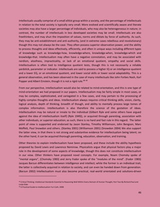 46
Intellectuals usually comprise of a small elitist group within a society, and the percentage of intellectuals
in relation to the total society is typically very small. More evolved and scientifically aware and literate
societies may also have a larger percentage of individuals, who may also be heterogeneous in nature; in
contrast, the number of intellectuals in less developed societies may be small. Intellectuals are also
freethinkers, and may shun the imposition of values, norms and diktats by force of authority. As such,
they may be anti-establishment and anti-authority, (and in extreme cases rebellious and revolutionary)
though this may not always be the case. They often possess superior observation power, and the ability
to process thoughts and ideas effectively, efficiently, and often in unique ways including different types
of knowledge such as knowledge-how, knowledge-where, knowledge-when, knowledge-which and
knowledge-that. Intellectualism may often have a negative connotation, and may be associated with
nerdism, aloofness, impracticality, or lack of an emotional quotient, empathy and social skills.
Intellectualism is often tied to Intelligence quotient tests, though this is not necessarily a reliable
yardstick, parameter or indicator. Intellectuals are said to possess a higher IQ or an intelligence quotient
and a lower EQ, or an emotional quotient, and lower social skills or lower social adaptability. This is a
general observation, and has been observed in the case of many intellectuals like John Forbes Nash, Karl
Popper and Albert Einstein, though it is not a rigid rule.48 49
From our perspective, intellectualism would also be related to mind-orientation, and this is one type of
mind-orientation we had proposed in our papers. Intellectualism may be fairly simple in most cases, or
may be complex, sophisticated, and variegated in a few cases, and may pertain to the processing of
highly complex thoughts and ideas. Intellectualism always requires critical thinking skills, vision, clarity,
logical analysis, depth of thinking, breadth of though, and ability to mentally process large tomes of
complex information. Intellectualism is also therefore the science of the gestation of ideas.
Intellectualism may be natural or innate to the individual (Gilbert Ryle and some others have argued
against the idea of intellectualism itself) (Ryle 1949)), or acquired through parenting, association with
other individuals, or superior education; as such, there is no hard and fast rule in this regard. The latter
point of view is supported and endorsed by Jason Stanley, Timothy Williamson, John Bengson, Marc
Moffett, Paul Snowdon and others. (Stanley 2001) (Williamson 2001) (Snowdon 2004) We also support
the latter view, in that there is not strong and substantive evidence for intellectualism being latent; on
the other hand, it can be acquired thorough parenting, education, observation, and training.
Other theories to explain intellectualism have been proposed, and these include the ability hypothesis
proposed by David Lewis and Lawrence Nemirow. Physicalists argue that physical factors play a major
role in the development of some aspects of knowledge, though this does not constitute intellectualism
in our view. Other thinkers have proposed novel concepts. For example, Noam Chomsky spoke of
“mental organs”, (Chomsky 1983) and Jerry Fodor spoke of the “modules of the mind”. (Fodor 1983)
Jacques Barzun differentiates between intelligence and intellect; while the former is an individual trait,
the latter is collectively acquired in relation to society, and can even be handed down from generation.
(Barzun 2002) Intellectualism must also become practical, real-world orientated and solutions-driven
48 Critical Thinking: Intellectual Standards Essential to Reasoning Well Within Every Domain of Human Thought, Part Two By Richard Paul and
Linda Elder
49 A Practical Guide to Intellectualism Yuri Cath, 2008
 