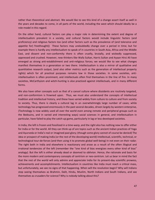 47
rather than theoretical and abstract. We would like to see this kind of a change assert itself as well in
the years and decades to come, in all parts of the world, including the west which should ideally be a
role-model in this regard.
On the other hand, cultural factors can play a major role in determining the extent and degree of
intellectualism prevalent in a society, and cultural factors would include linguistic factors (and
proficiency) and religious factors too (and other factors such as the prevalence of (and tolerance and
appetite for) freethought)) These factors may undoubtedly change over a period in time; but for
example there is hardly any intellectualism to speak of in countries in South Asia, Africa and the Middle
East, and dissent and non-conformity there is often cruelly, brutally, and wickedly suppressed,
oppressed and crushed. However, new thinkers like Wafa Sultan, Harris Sultan and Ayaan Hirsi Ali have
emerged as strong anti-establishment and anti-religious forces; we would like to see what changes
manifest themselves in a generation or two there. Intellectualism is also a mirror of qualitative and
quantitative research output, (and also other metrics such as the generation of intellectual property
rights) which for all practical purposes remains low in those societies. In some societies, anti-
intellectualism is often prominent, and intellectuals often find themselves in the line of fire. In many
societies, McCarthyism and witch-hunting is also practiced against intellectuals, and in many different
forms.
We also have other concepts such as that of a cancel culture where dissidents are routinely targeted,
and non-conformism is frowned upon. Thus, we must also understand the concepts of intellectual
tradition and intellectual history, and these have varied widely from culture to culture and from society
to society. Thus, there is clearly a cultural lag in an overwhelmingly large number of cases; while
technology has progressed enormously in the past several decades, driven largely by western enterprise,
(Technology is now widely used all over the world even among remote and peripheral groups such as
the Bedouins, and in varied and interesting ways) social sciences in general, and intellectualism in
particular, have failed to play the catch-up game, particularly in lag or less developed societies.
In India, the left is frozen and fossilized in a time-warp, and the right also has nothing new to offer either
for India or for the world. All they can think up of are topics such as the ancient Indian practices of Yoga
and Ayurveda or India’s real or imagined past glory; (though some glory cannot of course be denied) The
idea or prospect of making India (or the rest of the developing world) intellectual, scientific, technical, or
technological tour-de-forces (and then using it to promote global well-being) in not even on their radar.
The right both in India and elsewhere is reactionary and arose as a result of the often illogical and
irrational tendencies of the left (remember the “one kind of bias energizes every other kind of bias”
analogy). But the left is either already dead or doomed to oblivion. Hence, the rationale and basis for
the more modern and contemporary concepts of centrism or neo-centrism. Let us bear in mind the fact
that the rest of the world will only admire and appreciate India for its present-day scientific prowess,
achievements and accomplishments. Intellectualism in countries like India must reach a critical mass,
but unfortunately, we see no signs of that happening. When will the revolution begin? Why will Indians
stop seeing themselves as Brahmin, Dalit, Hindu, Muslim, North Indians and South Indians, and see
themselves as crusaders for science? Why is nobody talking about this?
 