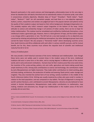 48
Research particularly in the social sciences and historiography unfortunately (even to this very day) is
driven by obsolete (but still dearly cherished and not abandoned) notions of sectarian pride, even when
it compromises scholarly objectivity. Obsolete ideas of “Aryan” “Dravidian”, “North Indian”, “South
Indian”, ”Brahmin”,” Dalit” etc still overwhelm people, and lead them to a non-objective approach,
Authors, writers, researchers and scholars are judged (at least in the popular domain and sphere) not by
the quality of their academic output, but based on their ethnic background, ideological dispensation etc.
This probably explains why India’s research output languishes at the bottom of the heap. Unless
attitudes to science and scholarship change in all sections of Indian society, there can be no hope for
Indian intellectualism. This malaise must be remediated and rectified by intellectuals themselves; a true
intellectual creates a generation gap. However, there is a faint glimmer of hope, and the Author expects
a sea change within a generation or two. The left had set a very bad example as far as objectivity was
concerned by vitiating and polluting the intellectual atmosphere, but other ideological groups have since
carried the baton forward. We also propose a “Horizontal model” where developing countries across
Asia, South America and Africa collaborate with each other in various scientific pursuits, and for mutual
benefit, but for this, these countries must achieve the requisite level of scientific and intellectual
maturity first.50 51 52 53
History of intellectualism
We now provide a brief historical overview of the terms intellectual and intellectualism. Even though
these terms were not widely used in ancient times in the modern sense of the term, intellectual
traditions did exist in some form or the other, and to varying degrees in different parts of the ancient
world, and in early and ancient civilizations. Humans have let their creative juices flow since early times;
the invention of fire, proto-writing, pottery, arts and crafts, agriculture and metal-making would bear
ample testimony to this. Among early contributions to science and technology, the contributions made
by early Mesopotamians are highly impressive. They made stellar contributions to metal-working, glass
and lamp making, architecture, the production of textiles and weaving, flood control, water storage and
irrigation. They also invented the earliest form of true writing, namely Cuneiform in the middle of the
fourth millennium before Christ. Writing was usually mastered by scribes who were small in number in
relation to the total population, and was composed on clay tablets. The Epic of Gilgamesh is among the
world’s earliest literature, and is attributed to ancient Mesopotamia. Libraries are also believed to have
existed in Ancient Mesopotamia. Mesopotamians made stellar contributions to mathematics, map
making, medicine and astronomy too, though true intellectualism in the modern sense of the term
probably did not exist then.
50 Gros, Frederic (ed.)(2005) Michel Foucault: The Hermeneutics of the Subject, Lectures at the College de France 1981–1982. Picador: New
York
51 Jeremiah Hackett, A Companion to Meister Eckhart, BRILL, 2012,
52 Skinner, Quentin. (1969) "Meaning and Understanding in the History of Ideas", History and Theory
53 Grafton, Anthony. "The History of Ideas: Precept and Practice, 1950–2000 and Beyond", Journal of the History of Ideas 67#1 (2006):
 