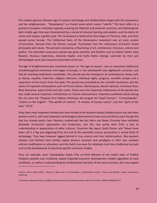 50
The modern glorious Western age of science, technology and intellectualism began with the renaissance
and the enlightenment. “Renaissance” is a French word which means “rebirth.” This term refers to a
period in European civilization typically covering the fifteenth and sixteenth centuries, and following the
dark middle ages that was characterized by a revival of classical learning and wisdom, and the desire to
revive and surpass a golden past. The renaissance is believed to have begun in Florence, Italy, and then
spread across Europe. The intellectual basis of the Renaissance movement was an early version
of humanism, derived from the Roman concept “humanitas” and the rediscovery of Ancient Greek
philosophy and values. This period is marked by a flourishing of art, architecture, literature, science and
politics. The extended renaissance period saw great scientists and thinkers such as Galileo Galilei, Isaac
Newton, Nicolaus Copernicus, Johannes Kepler, and Tycho Brahe emerge. Leornado Da Vinci and
Michelangelo were also important polymaths of this era.
The Age of Enlightenment also commonly known as “the Age of reason”, was an important intellectual
and philosophical movement that began in Europe, in the seventeenth and eighteenth centuries, and
had far-reaching implications worldwide. This period saw the emergence of contemporary values such
as liberty, equality, fraternity, religious tolerance, individual rights, progress, scientific temper and a
separation of the church from the state. This period was preceded by the scientific revolution, and the
works of important philosophers such ad Francis Bacon, Montesquieu, Baruch Spinoza, Immanuel Kant,
Rene Descartes, Adam Smith and John Locke. These were the important intellectuals of the period who
also made several important contributions to human advancement. Important published works during
this era were the “Esquisse d'un tableau historique des progres de l'esprit humain”, “L’encyclopedie”,
“Letters on the English”, “The wealth of nations”, “A treatise of human nature”, and the “spirit of the
laws”. 54 55
Since then most important intellectuals have tended to be Western-based (intellectualism has also been
western-centric, and most important technological advancements have occurred there) even though the
East has already partly risen. Western intellectuals like Karl Marx and Noam Chomsky have exhibited
decidedly Eurocentric approaches and tendencies, and this may partly stem from a lack of
understanding or appreciation of other cultures. Countries like Japan, South Korea, and Taiwan have
taken off in a big way beginning from the end of the twentieth century particularly in varied fields of
technology. They have however lagged behind in true science and true intellectualism. Non-western
scholars and thinkers have blindly copied western concepts and paradigms in their own contexts
without modification or alteration, and this holds true even for relatively much less intellectual pursuits
such as the development of new local-specific economic models.
Thus, for example, even Chandrababu Naidu (The ex-Chief Minister of the Indian state of Andhra
Pradesh) slavishly and mindlessly copied imported economic development models regardless of local
conditions, or without understanding the fundamental character of the local economy; this may explain
54 Assis, Arthur Alfaix (2021). "History of Ideas and Its Surroundings". In: Bloomsbury History: Theory and Method. London: Bloomsbury
Publishing
55 Horowitz, Maryanne Cline, ed. (2004). New Dictionary of the History of Ideas. New York: Scribner. ISBN 978-0684313771.
 