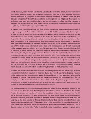 52
society. However, intellectualism is sometimes viewed as the preference for art, literature and fiction
over serious academic pursuits and avocations. Intellectuals may, and in some contexts, sometimes
position themselves as champions of the common man and as enemies of the elite. Some may even
glorify (or surreptitiously desire the continuation of endemic poverty and indigence). These trends and
tendencies have been witnessed in India as well as well-meaning scholars are either targeted or
sidelined. Anti-intellectualism has been used in the past by totalitarian governments (Many communist
or right-wing fascist ones) to suppress political dissent.
In extreme cases, anti-intellectualism has been equated with fascism, and has been accompanied by
purges and pogroms. In Ancient China in the third century BC, the Chinese emperor Qin Shi Huang tried
to quash freedom of speech and dissent, and burnt many books. During the Armenian genocide of 1915,
many intellectuals were forcibly deported. In the 1920’s the Bolsheviks in the newly formed USSR
despised the Tsarist intelligentsia, and accused them of putting down the proletariat. Some of them
were even deported to far off places. In the USSR, some pseudo-scientific concepts such as Lysenkoism
were sometimes promoted to the detriment of science and society.. In the aftermath of the Spanish Civil
war of the 1930’s, many intellectuals were killed, and intellectualism was brutally suppressed.
Intellectuals were also targeted later on in the USSR, were sometimes deposed, deported, brainwashed,
or subjected to mental hygiene and sanitization exercises. Intellectuals were infamously hounded and
killed during the Khymer Rouge government of Cambodia headed by Pol Pot. Intellectuals were
persecuted during the erstwhile communist USSR (examples being Polish intelligentsia) and communist
China too (especially during the now infamous cultural revolution and the much-touted great leap
forward when some schools, colleges and universities were even shut down) with zero tolerance for
dissent and non-conformity. Hopefully, these kinds of extreme anti-intellectualism will be a thing of the
past, as communism and most forms of fascism and totalitarianism (and political dictatorship) have now
mostly receded, and democratic ideals have thankfully taken root on most parts of the world.
Academic anti-intellectualism has been practiced too both by the far-left and the far-right, examples
being anti-intellectualism prevalent in Argentina during the rule of Juan Carlos Ongania. However,
intellectuals seldom face persecution the way professionals like doctors and lawyers do, which may be
in the form of lawsuits. Anti-intellectualism has unfortunately thrived and flourished in India too. For
example, Ram Manohar Lohia called for the abolition of the English language in India without
understanding language dynamics in India and beyond. Likewise, Mulayam Singh Yadav called for the
abolition of computers and agricultural machinery not too long ago.
The Indian Minister of State Satyapal Singh had stated that Darwin’s theory was wrong because no one
had seen an ape turn into man. According to the Rajasthan education and Panchayati Raj minister
Vasudev Devnani, the cow was the only animal that ‘could both inhale and exhale oxygen’ and that this
had a ‘scientific significance’ as well. According to the ISRO (Indian space research organization)
chairman S Somanath, all science originated in the Vedas which are only unfortunately 3500 years old.
According to the Chief Minister of Tripura state Biplab Kumar Deb, internet existed in Ancient India
during the Mahabharatha some 2500 years ago. In the 1990’s, an individual by name Raman claimed to
have turned water into petrol, and many believed him. At around the same time, there was a talk of
Ganesha statues drinking milk. Public heroes (often role models) are typically religious figures
 