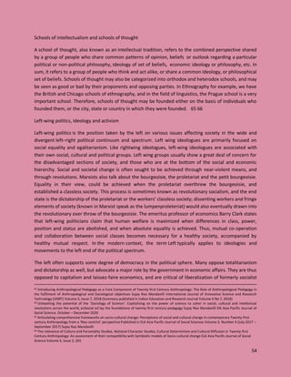 54
Schools of intellectualism and schools of thought
A school of thought, also known as an intellectual tradition, refers to the combined perspective shared
by a group of people who share common patterns of opinion, beliefs or outlook regarding a particular
political or non-political philosophy, ideology of set of beliefs, economic ideology or philosophy, etc. In
sum, it refers to a group of people who think and act alike, or share a common ideology, or philosophical
set of beliefs. Schools of thought may also be categorized into orthodox and heterodox schools, and may
be seen as good or bad by their proponents and opposing parties. In Ethnography for example, we have
the British and Chicago schools of ethnography, and in the field of linguistics, the Prague school is a very
important school. Therefore, schools of thought may be founded either on the basis of individuals who
founded them, or the city, state or country in which they were founded. 65 66
Left-wing politics, ideology and activism
Left-wing politics is the position taken by the left on various issues affecting society in the wide and
divergent left–right political continuum and spectrum. Left wing ideologues are primarily focused on
social equality and egalitarianism. Like rightwing ideologues, left-wing ideologues are associated with
their own social, cultural and political groups. Left wing groups usually show a great deal of concern for
the disadvantaged sections of society, and those who are at the bottom of the social and economic
hierarchy. Social and societal change is often sought to be achieved through near-violent means, and
through revolutions. Marxists also talk about the bourgeoisie, the proletariat and the petit bourgeoisie.
Equality in their view, could be achieved when the proletariat overthrew the bourgeoisie, and
established a classless society. This process is sometimes known as revolutionary socialism, and the end
state is the dictatorship of the proletariat or the workers’ classless society; dissenting workers and fringe
elements of society (known in Marxist speak as the lumpenproleteriat) would also eventually drawn into
the revolutionary over throw of the bourgeoisie. The emeritus professor of economics Barry Clark states
that left-wing politicians claim that human welfare is maximized when differences in class, power,
position and status are abolished, and when absolute equality is achieved. Thus, mutual co-operation
and collaboration between social classes becomes necessary for a healthy society, accompanied by
healthy mutual respect. In the modern context, the term Left typically applies to ideologies and
movements to the left end of the political spectrum.
The left often supports some degree of democracy in the political sphere. Many oppose totalitarianism
and dictatorship as well, but advocate a major role by the government in economic affairs. They are thus
opposed to capitalism and laissez-faire economics, and are critical of liberalization of formerly socialist
63 Introducing Anthropological Pedagogy as a Core Component of Twenty-first Century Anthropology: The Role of Anthropological Pedagogy in
the fulfilment of Anthropological and Sociological objectives Sujay Rao Mandavilli International Journal of Innovative Science and Research
Technology (IJISRT) Volume 3, Issue 7, 2018 (Summary published in Indian Education and Research Journal Volume 4 No 7, 2018)
64 Unleashing the potential of the ‘Sociology of Science’: Capitalizing on the power of science to usher in social, cultural and intellectual
revolutions across the world, anSocial ed lay the foundations of twenty-first century pedagogy Sujay Rao Mandavilli Elk Asia Pacific Journal of
Social Science, October – December 2020
65 Articulating comprehensive frameworks on socio-cultural change: Perceptions of social and cultural change in contemporary Twenty-first
century Anthropology from a ‘Neo-centrist’ perspective Published in ELK Asia Pacific Journal of Social Sciences Volume 3, Number 4 (July 2017 –
September 2017) Sujay Rao Mandavilli
66 The relevance of Culture and Personality Studies, National Character Studies, Cultural Determinism and Cultural Diffusion in Twenty-first
Century Anthropology: An assessment of their compatibility with Symbiotic models of Socio-cultural change ELK Asia Pacific Journal of Social
Science Volume 4, Issue 2, 201
 