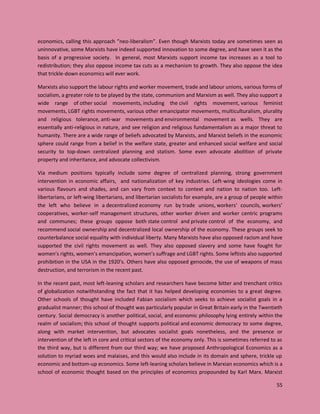 55
economics, calling this approach ”neo-liberalism”. Even though Marxists today are sometimes seen as
uninnovative, some Marxists have indeed supported innovation to some degree, and have seen it as the
basis of a progressive society. In general, most Marxists support income tax increases as a tool to
redistribution; they also oppose income tax cuts as a mechanism to growth. They also oppose the idea
that trickle-down economics will ever work.
Marxists also support the labour rights and worker movement, trade and labour unions, various forms of
socialism, a greater role to be played by the state, communism and Marxism as well. They also support a
wide range of other social movements, including the civil rights movement, various feminist
movements, LGBT rights movements, various other emancipator movements, multiculturalism, plurality
and religious tolerance, anti-war movements and environmental movement as wells. They are
essentially anti-religious in nature, and see religion and religious fundamentalism as a major threat to
humanity. There are a wide range of beliefs advocated by Marxists, and Marxist beliefs in the economic
sphere could range from a belief in the welfare state, greater and enhanced social welfare and social
security to top-down centralized planning and statism. Some even advocate abolition of private
property and inheritance, and advocate collectivism.
Via medium positions typically include some degree of centralized planning, strong government
intervention in economic affairs, and nationalization of key industries. Left-wing ideologies come in
various flavours and shades, and can vary from context to context and nation to nation too. Left-
libertarians, or left-wing libertarians, and libertarian socialists for example, are a group of people within
the left who believe in a decentralized economy run by trade unions, workers' councils, workers’
cooperatives, worker-self management structures, other worker driven and worker centric programs
and communes; these groups oppose both state control and private control of the economy, and
recommend social ownership and decentralized local ownership of the economy. These groups seek to
counterbalance social equality with individual liberty. Many Marxists have also opposed racism and have
supported the civil rights movement as well. They also opposed slavery and some have fought for
women’s rights, women’s emancipation, women’s suffrage and LGBT rights. Some leftists also supported
prohibition in the USA in the 1920’s. Others have also opposed genocide, the use of weapons of mass
destruction, and terrorism in the recent past.
In the recent past, most left-leaning scholars and researchers have become bitter and trenchant critics
of globalization notwithstanding the fact that it has helped developing economies to a great degree.
Other schools of thought have included Fabian socialism which seeks to achieve socialist goals in a
gradualist manner; this school of thought was particularly popular in Great Britain early in the Twentieth
century. Social democracy is another political, social, and economic philosophy lying entirely within the
realm of socialism; this school of thought supports political and economic democracy to some degree,
along with market intervention, but advocates socialist goals nonetheless, and the presence or
intervention of the left in core and critical sectors of the economy only. This is sometimes referred to as
the third way, but is different from our third way; we have proposed Anthropological Economics as a
solution to myriad woes and malaises, and this would also include in its domain and sphere, trickle up
economic and bottom-up economics. Some left-leaning scholars believe in Marxian economics which is a
school of economic thought based on the principles of economics propounded by Karl Marx. Marxist
 