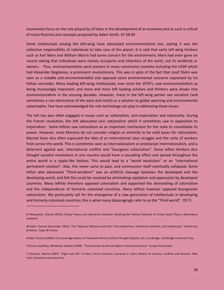 56
economists focus on the role played by of labor in the development of an economy and as such is critical
of many theories and concepts proposed by Adam Smith. 67 68 69
Some intellectuals among the left-wing have advocated environmentalism too, stating it was the
collective responsibility of individuals to take care of the planet. It is said that early left-wing thinkers
such as Karl Marx and William Morris had some concern for the environment; Marx had even gone on
record stating that individuals were merely occupants and inheritors of the earth, not its landlords or
owners. Thus, environmentalists were present in many communist societies including the USSR which
had Alexander Bogdanov, a prominent revolutionary. This was in spite of the fact that Josef Stalin was
seen as a notable anti-environmentalist and opposed some environmental concerns expressed by his
fellow comrades. Many leading left-wing intellectuals, ever since the 1970’s, saw environmentalism as
being increasingly important, and more and more left leading scholars and thinkers were drawn into
environmentalism in the ensuing decades. However, many in the left-wing parties see socialism (and
sometimes a non-dominance of the west and north) as a solution to global warming and environmental
catastrophe. Few have acknowledged the role technology can play in addressing these issues.
The left has also often engaged in issues such as nationalism, anti-imperialism and nationality. During
the French revolution, the left advocated civic nationalism which it sometimes saw in opposition to
imperialism. Some leftists saw nationalism as an important mechanism for the state to consolidate its
power. However, most Marxists do not consider religion or ethnicity to be valid bases for nationalism.
Marxist have also often espoused the idea of an international class struggle and the unity of workers
from across the world. This is sometimes seen as internationalism or proletarian internationalism, and a
deterrent against war, international conflict and “bourgeois nationalism”. Some leftist thinkers also
thought socialist revolutions in one country would have a cascading effect and spread throughout the
entire world in a ripple-like fashion. This would lead to a “world revolution” or an “international
permanent solution”. Alas, this never came to pass, and communism itself eventually collapsed. Some
leftist who advocated “Third-worldism” saw an artificial cleavage between the developed and the
developing world, and felt this could be resolved by eliminating capitalism and oppression by developed
countries. Many leftists therefore opposed colonialism and supported the dismantling of colonialism
and the independence of formerly colonized countries. Many leftists however opposed bourgeoisie
nationalism. We particularly call for the emergence of a new generation of intellectuals in developing
and formerly colonized countries; this is what many disparagingly refer to as the “Third world”. 70 71
67 Masquelier, Charles (2014). Critical Theory and Libertarian Socialism: Realizing the Political Potential of Critical Social Theory. Bloomsbury
Academic
68 Ojeili, Chamsy (November 2001). "The "Advance Without Authority": Post-modernism, Libertarian Socialism, and Intellectuals". Democracy
& Nature. Taylor & Francis.
69 Ball, Terence (2005). The Cambridge History of Twentieth-Century Political Thought (Reprint. ed.). Cambridge: Cambridge University Press.
70 Evans, Geoffrey; Whitefield, Stephen (1998). "The Evolution of Left and Right in Post‐Soviet Russia". Europe-Asia Studies
71 Gauchet, Marcel (1997). "Right and Left". In Nora, Pierre; Kritzman, Lawrence D. (eds.). Realms of memory: conflicts and divisions. New
York: Columbia University Press.
 