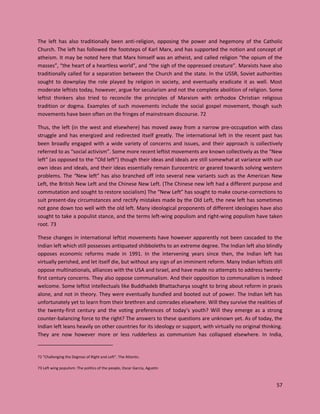 57
The left has also traditionally been anti-religion, opposing the power and hegemony of the Catholic
Church. The left has followed the footsteps of Karl Marx, and has supported the notion and concept of
atheism. It may be noted here that Marx himself was an atheist, and called religion “the opium of the
masses”, “the heart of a heartless world”, and “the sigh of the oppressed creature”. Marxists have also
traditionally called for a separation between the Church and the state. In the USSR, Soviet authorities
sought to downplay the role played by religion in society, and eventually eradicate it as well. Most
moderate leftists today, however, argue for secularism and not the complete abolition of religion. Some
leftist thinkers also tried to reconcile the principles of Marxism with orthodox Christian religious
tradition or dogma. Examples of such movements include the social gospel movement, though such
movements have been often on the fringes of mainstream discourse. 72
Thus, the left (in the west and elsewhere) has moved away from a narrow pre-occupation with class
struggle and has energized and redirected itself greatly. The international left in the recent past has
been broadly engaged with a wide variety of concerns and issues, and their approach is collectively
referred to as “social activism”. Some more recent leftist movements are known collectively as the “New
left” (as opposed to the “Old left”) though their ideas and ideals are still somewhat at variance with our
own ideas and ideals, and their ideas essentially remain Eurocentric or geared towards solving western
problems. The “New left” has also branched off into several new variants such as the American New
Left, the British New Left and the Chinese New Left. (The Chinese new left had a different purpose and
commutation and sought to restore socialism) The “New Left” has sought to make course-corrections to
suit present-day circumstances and rectify mistakes made by the Old Left, the new left has sometimes
not gone down too well with the old left. Many ideological proponents of different ideologies have also
sought to take a populist stance, and the terms left-wing populism and right-wing populism have taken
root. 73
These changes in international leftist movements have however apparently not been cascaded to the
Indian left which still possesses antiquated shibboleths to an extreme degree. The Indian left also blindly
opposes economic reforms made in 1991. In the intervening years since then, the Indian left has
virtually perished, and let itself die, but without any sign of an imminent reform. Many Indian leftists still
oppose multinationals, alliances with the USA and Israel, and have made no attempts to address twenty-
first century concerns. They also oppose communalism. And their opposition to communalism is indeed
welcome. Some leftist intellectuals like Buddhadeb Bhattacharya sought to bring about reform in praxis
alone, and not in theory. They were eventually bundled and booted out of power. The Indian left has
unfortunately yet to learn from their brethren and comrades elsewhere. Will they survive the realities of
the twenty-first century and the voting preferences of today’s youth? Will they emerge as a strong
counter-balancing force to the right? The answers to these questions are unknown yet. As of today, the
Indian left leans heavily on other countries for its ideology or support, with virtually no original thinking.
They are now however more or less rudderless as communism has collapsed elsewhere. In India,
72 "Challenging the Dogmas of Right and Left". The Atlantic.
73 Left wing populism: The politics of the people, Oscar Garcia, Agustin
 