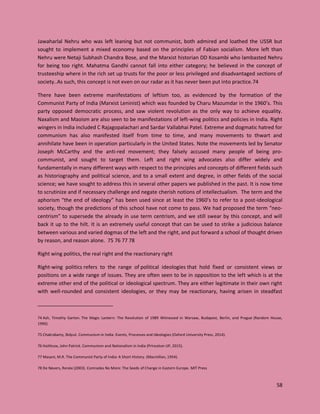 58
Jawaharlal Nehru who was left leaning but not communist, both admired and loathed the USSR but
sought to implement a mixed economy based on the principles of Fabian socialism. More left than
Nehru were Netaji Subhash Chandra Bose, and the Marxist historian DD Kosambi who lambasted Nehru
for being too right. Mahatma Gandhi cannot fall into either category; he believed in the concept of
trusteeship where in the rich set up trusts for the poor or less privileged and disadvantaged sections of
society..As such, this concept is not even on our radar as it has never been put into practice.74
There have been extreme manifestations of leftism too, as evidenced by the formation of the
Communist Party of India (Marxist Leninist) which was founded by Charu Mazumdar in the 1960’s. This
party opposed democratic process, and saw violent revolution as the only way to achieve equality.
Naxalism and Maoism are also seen to be manifestations of left-wing politics and policies in India. Right
wingers in India included C Rajagopalachari and Sardar Vallabhai Patel. Extreme and dogmatic hatred for
communism has also manifested itself from time to time, and many movements to thwart and
annihilate have been in operation particularly in the United States. Note the movements led by Senator
Joseph McCarthy and the anti-red movement; they falsely accused many people of being pro-
communist, and sought to target them. Left and right wing advocates also differ widely and
fundamentally in many different ways with respect to the principles and concepts of different fields such
as historiography and political science, and to a small extent and degree, in other fields of the social
science; we have sought to address this in several other papers we published in the past. It is now time
to scrutinize and if necessary challenge and negate cherish notions of intellectualism. The term and the
aphorism “the end of ideology” has been used since at least the 1960’s to refer to a post-ideological
society, though the predictions of this school have not come to pass. We had proposed the term “neo-
centrism” to supersede the already in use term centrism, and we still swear by this concept, and will
back it up to the hilt. It is an extremely useful concept that can be used to strike a judicious balance
between various and varied dogmas of the left and the right, and put forward a school of thought driven
by reason, and reason alone. 75 76 77 78
Right wing politics, the real right and the reactionary right
Right-wing politics refers to the range of political ideologies that hold fixed or consistent views or
positions on a wide range of issues. They are often seen to be in opposition to the left which is at the
extreme other end of the political or ideological spectrum. They are either legitimate in their own right
with well-rounded and consistent ideologies, or they may be reactionary, having arisen in steadfast
74 Ash, Timothy Garton. The Magic Lantern: The Revolution of 1989 Witnessed in Warsaw, Budapest, Berlin, and Prague (Random House,
1990).
75 Chakrabarty, Bidyut. Communism in India: Events, Processes and Ideologies (Oxford University Press, 2014).
76 Haithcox, John Patrick. Communism and Nationalism in India (Princeton UP, 2015).
77 Masani, M.R. The Communist Party of India: A Short History. (Macmillan, 1954).
78 De Nevers, Renée (2003). Comrades No More: The Seeds of Change in Eastern Europe. MIT Press
 