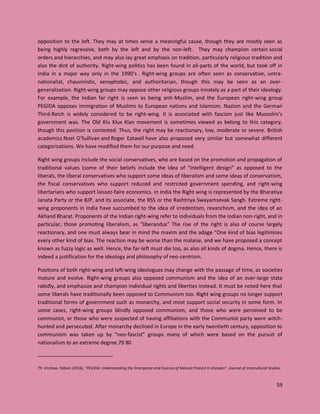 59
opposition to the left. They may at times serve a meaningful cause, though they are mostly seen as
being highly regressive, both by the left and by the non-left. They may champion certain social
orders and hierarchies, and may also lay great emphasis on tradition, particularly religious tradition and
also the dint of authority. Right-wing politics has been found in all-parts of the world, but took off in
India in a major way only in the 1990’s . Right-wing groups are often seen as conservative, untra-
nationalist, chauvinistic, xenophobic, and authoritarian, though this may be seen as an over-
generalization. Right-wing groups may oppose other religious groups innately as a part of their ideology.
For example, the Indian far right is seen as being anti-Muslim, and the European right-wing group
PEGIDA opposes immigration of Muslims to European nations and Islamism. Nazism and the German
Third-Reich is widely considered to be right-wing. It is associated with fascism just like Mussolini’s
government was. The Old Klu Klux Klan movement is sometimes viewed as belong to this category,
though this position is contested. Thus, the right may be reactionary, low, moderate or severe. British
academics Noel O'Sullivan and Roger Eatwell have also proposed very similar but somewhat different
categorizations. We have modified them for our purpose and need.
Right wing groups include the social conservatives, who are based on the promotion and propagation of
traditional values (some of their beliefs include the idea of “intelligent design” as opposed to the
liberals, the liberal conservatives who support some ideas of liberalism and some ideas of conservatism,
the fiscal conservatives who support reduced and restricted government spending, and right-wing
libertarians who support laissez-faire economics. In India the Right wing is represented by the Bharatiya
Janata Party or the BJP, and its associate, the RSS or the Rashtriya Swayamsevak Sangh. Extreme right-
wing proponents in India have succumbed to the idea of irredentism, revanchism, and the idea of an
Akhand Bharat. Proponents of the Indian right-wing refer to individuals from the Indian non-right, and in
particular, those promoting liberalism, as “liberandus” The rise of the right is also of course largely
reactionary, and one must always bear in mind the maxim and the adage “One kind of bias legitimizes
every other kind of bias. The reaction may be worse than the malaise, and we have proposed a concept
known as fuzzy logic as well. Hence, the far-left must die too, as also all kinds of dogma. Hence, there is
indeed a justification for the ideology and philosophy of neo-centrism.
Positions of both right-wing and left-wing ideologues may change with the passage of time, as societies
mature and evolve. Right-wing groups also opposed communism and the idea of an over-large state
rabidly, and emphasize and champion individual rights and liberties instead. It must be noted here that
some liberals have traditionally been opposed to Communism too. Right wing groups no longer support
traditional forms of government such as monarchy, and most support social security in some form. In
some cases, right-wing groups blindly opposed communism, and those who were perceived to be
communist, or those who were suspected of having affiliations with the Communist party were witch-
hunted and persecuted. After monarchy declined in Europe in the early twentieth century, opposition to
communism was taken up by “neo-fascist” groups many of which were based on the pursuit of
nationalism to an extreme degree.79 80
79 Virchow, Fabian (2016), "PEGIDA: Understanding the Emergence and Essence of Nativist Protest in Dresden", Journal of Intercultural Studies
 