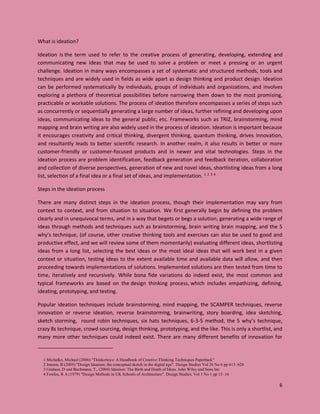 6
What is ideation?
Ideation is the term used to refer to the creative process of generating, developing, extending and
communicating new ideas that may be used to solve a problem or meet a pressing or an urgent
challenge. Ideation in many ways encompasses a set of systematic and structured methods, tools and
techniques and are widely used in fields as wide apart as design thinking and product design. Ideation
can be performed systematically by individuals, groups of individuals and organizations, and involves
exploring a plethora of theoretical possibilities before narrowing them down to the most promising,
practicable or workable solutions. The process of ideation therefore encompasses a series of steps such
as concurrently or sequentially generating a large number of ideas, further refining and developing upon
ideas, communicating ideas to the general public, etc. Frameworks such as TRIZ, brainstorming, mind
mapping and brain writing are also widely used in the process of ideation. Ideation is important because
it encourages creativity and critical thinking, divergent thinking, quantum thinking, drives innovation,
and resultantly leads to better scientific research. In another realm, it also results in better or more
customer-friendly or customer-focused products and in newer and vital technologies. Steps in the
ideation process are problem identification, feedback generation and feedback iteration, collaboration
and collection of diverse perspectives, generation of new and novel ideas, shortlisting ideas from a long
list, selection of a final idea or a final set of ideas, and implementation. 1 2 3 4
Steps in the ideation process
There are many distinct steps in the ideation process, though their implementation may vary from
context to context, and from situation to situation. We first generally begin by defining the problem
clearly and in unequivocal terms, and in a way that begets or begs a solution, generating a wide range of
ideas through methods and techniques such as brainstorming, brain writing brain mapping, and the 5
why’s technique, (of course, other creative thinking tools and exercises can also be used to good and
productive effect, and we will review some of them momentarily) evaluating different ideas, shortlisting
ideas from a long list, selecting the best ideas or the most ideal ideas that will work best in a given
context or situation, testing ideas to the extent available time and available data will allow, and then
proceeding towards implementations of solutions. Implemented solutions are then tested from time to
time, iteratively and recursively. While bona fide variations do indeed exist, the most common and
typical frameworks are based on the design thinking process, which includes empathizing, defining,
ideating, prototyping, and testing.
Popular ideation techniques include brainstorming, mind mapping, the SCAMPER techniques, reverse
innovation or reverse ideation, reverse brainstorming, brainwriting, story boarding, idea sketching,
sketch storming, round robin techniques, six hats techniques, 6-3-5 method, the 5 why’s technique,
crazy 8s technique, crowd sourcing, design thinking, prototyping, and the like. This is only a shortlist, and
many more other techniques could indeed exist. There are many different benefits of innovation for
1 Michalko, Michael (2006) "Thinkertoys: A Handbook of Creative-Thinking Techniques Paperback"
2 Jonson, B (2005) "Design Ideation: the conceptual sketch in the digital age". Design Studies Vol 26 No 6 pp 613–624
3 Graham, D and Bachmann, T., (2004) Ideation: The Birth and Death of Ideas. John Wiley and Sons Inc
4 Fowles, R A (1979) "Design Methods in UK Schools of Architecture". Design Studies, Vol 1 No 1 pp 15–16
 