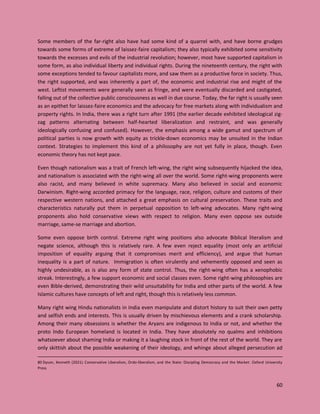 60
Some members of the far-right also have had some kind of a quarrel with, and have borne grudges
towards some forms of extreme of laissez-faire capitalism; they also typically exhibited some sensitivity
towards the excesses and evils of the industrial revolution; however, most have supported capitalism in
some form, as also individual liberty and individual rights. During the nineteenth century, the right with
some exceptions tended to favour capitalists more, and saw them as a productive force in society. Thus,
the right supported, and was inherently a part of, the economic and industrial rise and might of the
west. Leftist movements were generally seen as fringe, and were eventually discarded and castigated,
falling out of the collective public consciousness as well in due course. Today, the far right is usually seen
as an epithet for laissez-faire economics and the advocacy for free markets along with individualism and
property rights. In India, there was a right turn after 1991 (the earlier decade exhibited ideological zig-
zag patterns alternating between half-hearted liberalization and restraint, and was generally
ideologically confusing and confused). However, the emphasis among a wide gamut and spectrum of
political parties is now growth with equity as trickle-down economics may be unsuited in the Indian
context. Strategies to implement this kind of a philosophy are not yet fully in place, though. Even
economic theory has not kept pace.
Even though nationalism was a trait of French left-wing, the right wing subsequently hijacked the idea,
and nationalism is associated with the right-wing all over the world. Some right-wing proponents were
also racist, and many believed in white supremacy. Many also believed in social and economic
Darwinism. Right-wing accorded primacy for the language, race, religion, culture and customs of their
respective western nations, and attached a great emphasis on cultural preservation. These traits and
characteristics naturally put them in perpetual opposition to left-wing advocates. Many right-wing
proponents also hold conservative views with respect to religion. Many even oppose sex outside
marriage, same-se marriage and abortion.
Some even oppose birth control. Extreme right wing positions also advocate Biblical literalism and
negate science, although this is relatively rare. A few even reject equality (most only an artificial
imposition of equality arguing that it compromises merit and efficiency), and argue that human
inequality is a part of nature. Immigration is often virulently and vehemently opposed and seen as
highly undesirable, as is also any form of state control. Thus, the right-wing often has a xenophobic
streak. Interestingly, a few support economic and social classes even. Some right-wing philosophies are
even Bible-derived, demonstrating their wild unsuitability for India and other parts of the world. A few
Islamic cultures have concepts of left and right, though this is relatively less common.
Many right wing Hindu nationalists in India even manipulate and distort history to suit their own petty
and selfish ends and interests. This is usually driven by mischievous elements and a crank scholarship.
Among their many obsessions is whether the Aryans are indigenous to India or not, and whether the
proto Indo European homeland is located in India. They have absolutely no qualms and inhibitions
whatsoever about shaming India or making it a laughing stock in front of the rest of the world. They are
only skittish about the possible weakening of their ideology, and whinge about alleged persecution ad
80 Dyson, Kenneth (2021). Conservative Liberalism, Ordo-liberalism, and the State: Discipling Democracy and the Market. Oxford University
Press
 