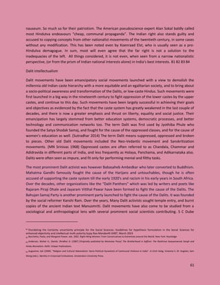 61
nauseum. So much so for their patriotism. The American pseudoscience expert Alan Sokal baldly called
most Hindutva endeavours “cheap, communal propaganda”. The Indian right also stands guilty and
accused to copying concepts from other nationalist movements of the twentieth century, in some cases
without any modification. This has been noted even by Koenraad Elst, who is usually seen as a pro-
Hindutva demagogue. In sum, most will even agree that the far right is not a solution to the
inadequacies of the left. All things considered, it is not even, when seen from a narrow nationalistic
perspective, (or from the prism of Indian national interests alone) in India’s best interests. 81 82 83 84
Dalit intellectualism
Dalit movements have been emancipatory social movements launched with a view to demolish the
millennia old Indian caste hierarchy with a more equitable and an egalitarian society, and to bring about
a socio-political awareness and transformation of the Dalits, or low-caste Hindus. Such movements were
first launched in a big way in the nineteenth century to fight oppression of the lower castes by the upper
castes, and continue to this day. Such movements have been largely successful in achieving their goals
and objectives as evidenced by the fact that the caste system has greatly weakened in the last couple of
decades, and there is now a greater emphasis and thrust on liberty, equality and social justice. Their
emancipation has largely stemmed from better education systems, democratic processes, and better
technology and communication networks too. The term Dalit was first used by Jyothiba Phule who
founded the Satya Shodak Samaj, and fought for the cause of the oppressed classes, and for the cause of
women’s education as well. (Sutradhar 2014) The term Dalit means suppressed, oppressed and broken
to pieces. Other old Dalit movements included the Neo-Vedantic movement and Sanskritization
movements. (MN Srinivas 1968) Oppressed castes are often referred to as Chandala, Chammar and
Adidravida in different parts of India, and less frequently as Holaya, Panchama, and Adikarnataka also.
Dalits were often seen as impure, and fit only for performing menial and filthy tasks.
The most prominent Dalit activist was however Babasaheb Ambedkar who later converted to Buddhism.
Mahatma Gandhi famously fought the cause of the Harijans and untouchables, though he is often
accused of supporting the caste system till the early 1920’s and racism in his early years in South Africa.
Over the decades, other organizations like the “Dalit Panthers” which was led by writers and poets like
Rajaram Piraji Dhale and Jayaram Vitthal Pawar have been formed to fight the cause of the Dalits. The
Bahujan Samaj Party is another prominent party launched to fight the cause of the Dalits. It was founded
by the social reformer Kanshi Ram. Over the years, Many Dalit activists sought temple entry, and burnt
copies of the ancient Indian text Manusmriti. Dalit movements have also come to be studied from a
sociological and anthropological lens with several prominent social scientists contributing. S C Dube
81 Elucidating the Certainty uncertainty principle for the Social Sciences: Guidelines for hypothesis formulation in the Social Sciences for
enhanced objectivity and intellectual multi-polarity Sujay Rao Mandavilli IJISRT, March 2023
82 Bacchetta, Paola, and Margaret Power, eds. 2002. Right-Wing Women: From Conservatives to Extremists around the World. New York: Routledge
83 Andersen, Walter K.; Damle, Shridhar D. (1987) [Originally published by Westview Press]. The Brotherhood in Saffron: The Rashtriya Swayamsevak Sangh and
Hindu Revivalism. Delhi: Vistaar Publications.
84 Augustine, Sali (2009). "Religion and Cultural Nationalism: Socio-Political Dynamism of Communal Violence in India". In Erich Kolig; Vivienne S. M. Angeles; Sam
Wong (eds.). Identity in Crossroad Civilisations. Amsterdam University Press.
 